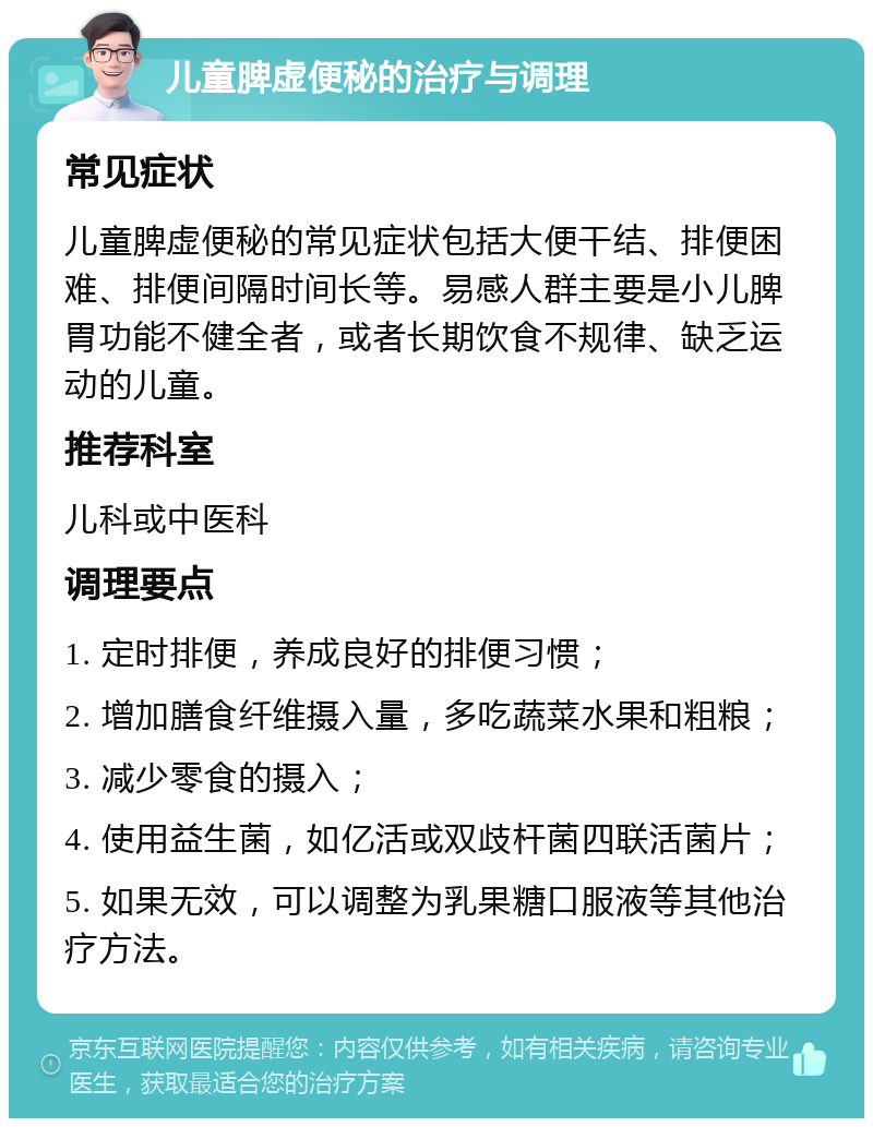 儿童脾虚便秘的治疗与调理 常见症状 儿童脾虚便秘的常见症状包括大便干结、排便困难、排便间隔时间长等。易感人群主要是小儿脾胃功能不健全者，或者长期饮食不规律、缺乏运动的儿童。 推荐科室 儿科或中医科 调理要点 1. 定时排便，养成良好的排便习惯； 2. 增加膳食纤维摄入量，多吃蔬菜水果和粗粮； 3. 减少零食的摄入； 4. 使用益生菌，如亿活或双歧杆菌四联活菌片； 5. 如果无效，可以调整为乳果糖口服液等其他治疗方法。