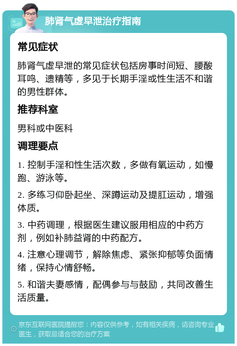 肺肾气虚早泄治疗指南 常见症状 肺肾气虚早泄的常见症状包括房事时间短、腰酸耳鸣、遗精等，多见于长期手淫或性生活不和谐的男性群体。 推荐科室 男科或中医科 调理要点 1. 控制手淫和性生活次数，多做有氧运动，如慢跑、游泳等。 2. 多练习仰卧起坐、深蹲运动及提肛运动，增强体质。 3. 中药调理，根据医生建议服用相应的中药方剂，例如补肺益肾的中药配方。 4. 注意心理调节，解除焦虑、紧张抑郁等负面情绪，保持心情舒畅。 5. 和谐夫妻感情，配偶参与与鼓励，共同改善生活质量。