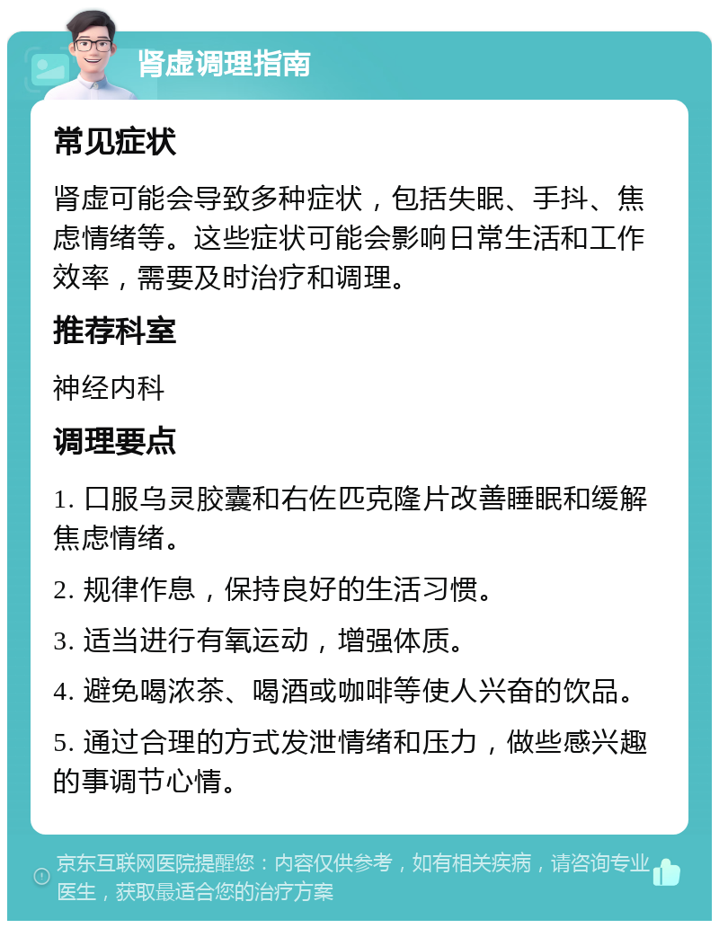 肾虚调理指南 常见症状 肾虚可能会导致多种症状，包括失眠、手抖、焦虑情绪等。这些症状可能会影响日常生活和工作效率，需要及时治疗和调理。 推荐科室 神经内科 调理要点 1. 口服乌灵胶囊和右佐匹克隆片改善睡眠和缓解焦虑情绪。 2. 规律作息，保持良好的生活习惯。 3. 适当进行有氧运动，增强体质。 4. 避免喝浓茶、喝酒或咖啡等使人兴奋的饮品。 5. 通过合理的方式发泄情绪和压力，做些感兴趣的事调节心情。