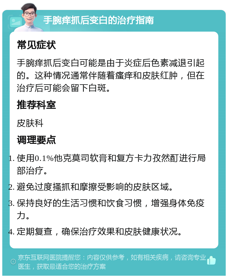 手腕痒抓后变白的治疗指南 常见症状 手腕痒抓后变白可能是由于炎症后色素减退引起的。这种情况通常伴随着瘙痒和皮肤红肿，但在治疗后可能会留下白斑。 推荐科室 皮肤科 调理要点 使用0.1%他克莫司软膏和复方卡力孜然酊进行局部治疗。 避免过度搔抓和摩擦受影响的皮肤区域。 保持良好的生活习惯和饮食习惯，增强身体免疫力。 定期复查，确保治疗效果和皮肤健康状况。