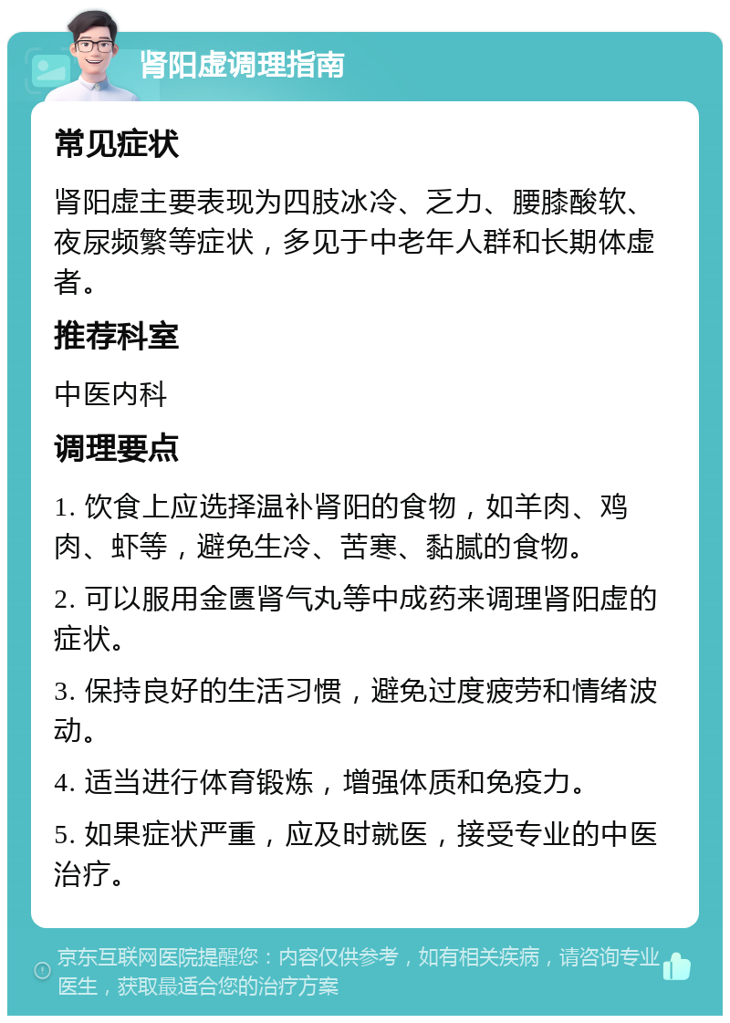 肾阳虚调理指南 常见症状 肾阳虚主要表现为四肢冰冷、乏力、腰膝酸软、夜尿频繁等症状，多见于中老年人群和长期体虚者。 推荐科室 中医内科 调理要点 1. 饮食上应选择温补肾阳的食物，如羊肉、鸡肉、虾等，避免生冷、苦寒、黏腻的食物。 2. 可以服用金匮肾气丸等中成药来调理肾阳虚的症状。 3. 保持良好的生活习惯，避免过度疲劳和情绪波动。 4. 适当进行体育锻炼，增强体质和免疫力。 5. 如果症状严重，应及时就医，接受专业的中医治疗。