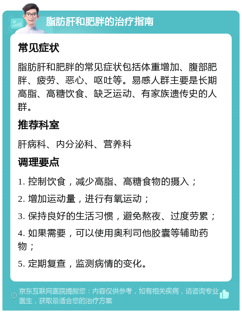 脂肪肝和肥胖的治疗指南 常见症状 脂肪肝和肥胖的常见症状包括体重增加、腹部肥胖、疲劳、恶心、呕吐等。易感人群主要是长期高脂、高糖饮食、缺乏运动、有家族遗传史的人群。 推荐科室 肝病科、内分泌科、营养科 调理要点 1. 控制饮食，减少高脂、高糖食物的摄入； 2. 增加运动量，进行有氧运动； 3. 保持良好的生活习惯，避免熬夜、过度劳累； 4. 如果需要，可以使用奥利司他胶囊等辅助药物； 5. 定期复查，监测病情的变化。