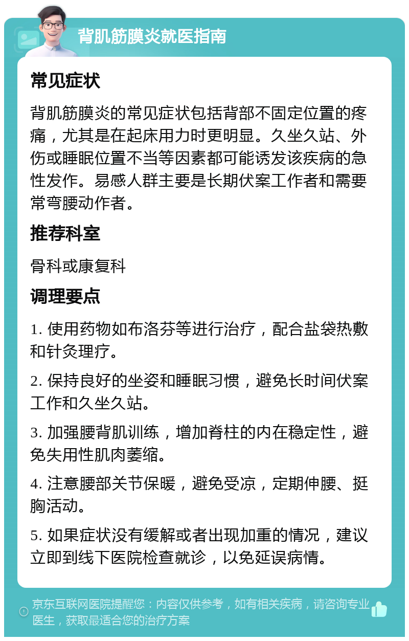 背肌筋膜炎就医指南 常见症状 背肌筋膜炎的常见症状包括背部不固定位置的疼痛，尤其是在起床用力时更明显。久坐久站、外伤或睡眠位置不当等因素都可能诱发该疾病的急性发作。易感人群主要是长期伏案工作者和需要常弯腰动作者。 推荐科室 骨科或康复科 调理要点 1. 使用药物如布洛芬等进行治疗，配合盐袋热敷和针灸理疗。 2. 保持良好的坐姿和睡眠习惯，避免长时间伏案工作和久坐久站。 3. 加强腰背肌训练，增加脊柱的内在稳定性，避免失用性肌肉萎缩。 4. 注意腰部关节保暖，避免受凉，定期伸腰、挺胸活动。 5. 如果症状没有缓解或者出现加重的情况，建议立即到线下医院检查就诊，以免延误病情。