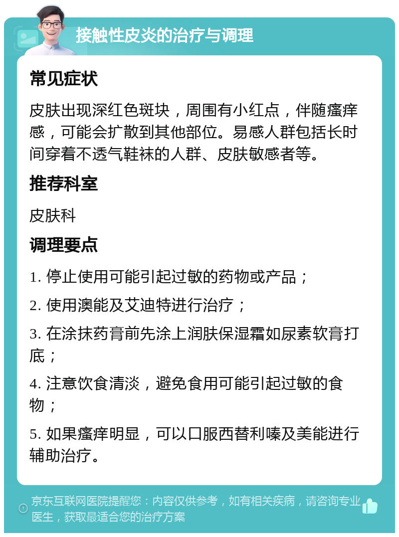 接触性皮炎的治疗与调理 常见症状 皮肤出现深红色斑块，周围有小红点，伴随瘙痒感，可能会扩散到其他部位。易感人群包括长时间穿着不透气鞋袜的人群、皮肤敏感者等。 推荐科室 皮肤科 调理要点 1. 停止使用可能引起过敏的药物或产品； 2. 使用澳能及艾迪特进行治疗； 3. 在涂抹药膏前先涂上润肤保湿霜如尿素软膏打底； 4. 注意饮食清淡，避免食用可能引起过敏的食物； 5. 如果瘙痒明显，可以口服西替利嗪及美能进行辅助治疗。