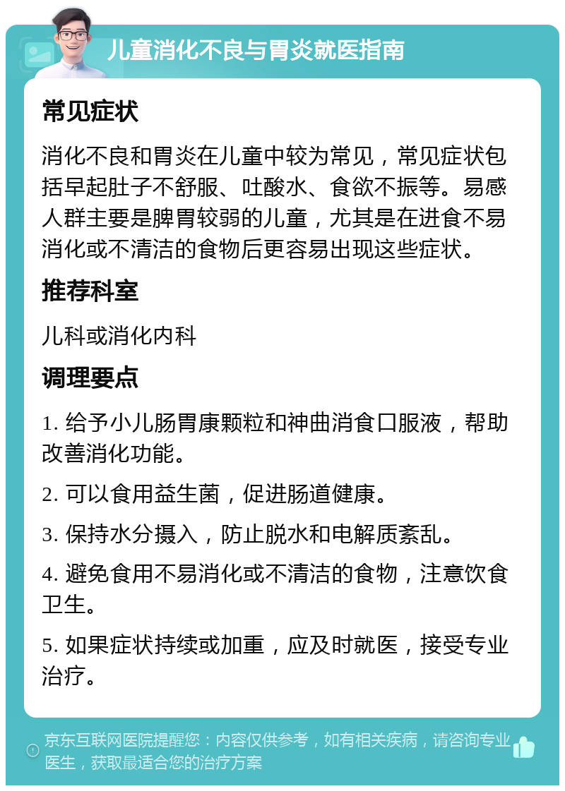 儿童消化不良与胃炎就医指南 常见症状 消化不良和胃炎在儿童中较为常见，常见症状包括早起肚子不舒服、吐酸水、食欲不振等。易感人群主要是脾胃较弱的儿童，尤其是在进食不易消化或不清洁的食物后更容易出现这些症状。 推荐科室 儿科或消化内科 调理要点 1. 给予小儿肠胃康颗粒和神曲消食口服液，帮助改善消化功能。 2. 可以食用益生菌，促进肠道健康。 3. 保持水分摄入，防止脱水和电解质紊乱。 4. 避免食用不易消化或不清洁的食物，注意饮食卫生。 5. 如果症状持续或加重，应及时就医，接受专业治疗。