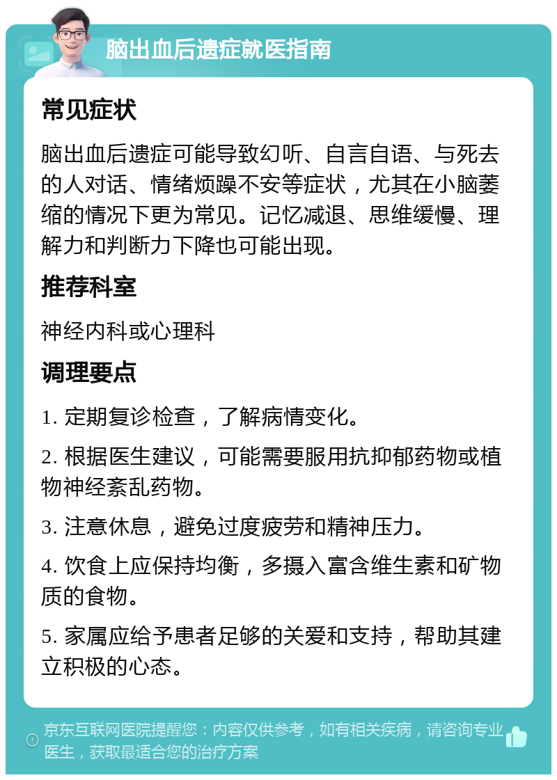 脑出血后遗症就医指南 常见症状 脑出血后遗症可能导致幻听、自言自语、与死去的人对话、情绪烦躁不安等症状，尤其在小脑萎缩的情况下更为常见。记忆减退、思维缓慢、理解力和判断力下降也可能出现。 推荐科室 神经内科或心理科 调理要点 1. 定期复诊检查，了解病情变化。 2. 根据医生建议，可能需要服用抗抑郁药物或植物神经紊乱药物。 3. 注意休息，避免过度疲劳和精神压力。 4. 饮食上应保持均衡，多摄入富含维生素和矿物质的食物。 5. 家属应给予患者足够的关爱和支持，帮助其建立积极的心态。