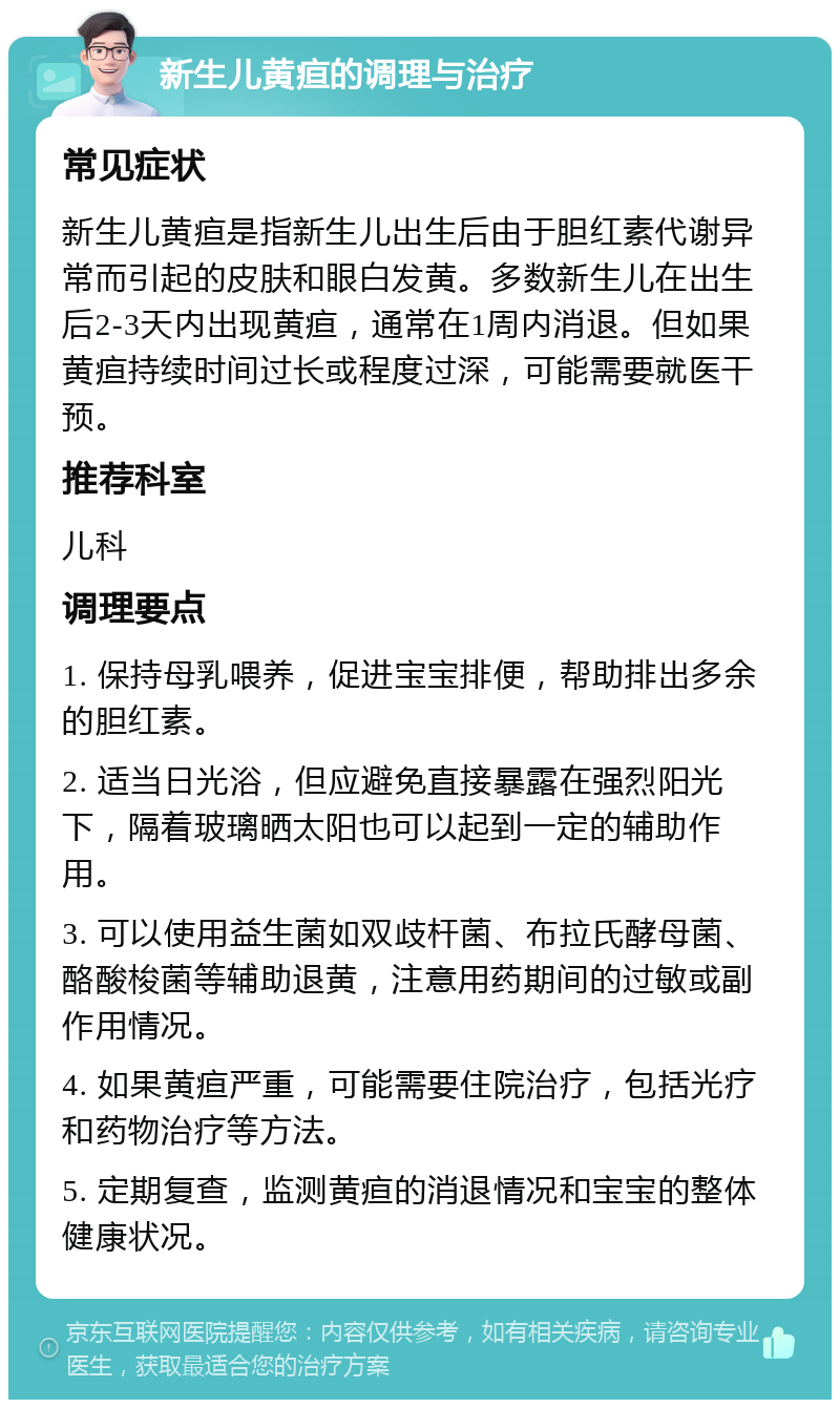 新生儿黄疸的调理与治疗 常见症状 新生儿黄疸是指新生儿出生后由于胆红素代谢异常而引起的皮肤和眼白发黄。多数新生儿在出生后2-3天内出现黄疸，通常在1周内消退。但如果黄疸持续时间过长或程度过深，可能需要就医干预。 推荐科室 儿科 调理要点 1. 保持母乳喂养，促进宝宝排便，帮助排出多余的胆红素。 2. 适当日光浴，但应避免直接暴露在强烈阳光下，隔着玻璃晒太阳也可以起到一定的辅助作用。 3. 可以使用益生菌如双歧杆菌、布拉氏酵母菌、酪酸梭菌等辅助退黄，注意用药期间的过敏或副作用情况。 4. 如果黄疸严重，可能需要住院治疗，包括光疗和药物治疗等方法。 5. 定期复查，监测黄疸的消退情况和宝宝的整体健康状况。