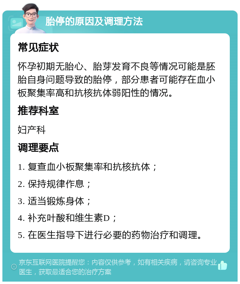 胎停的原因及调理方法 常见症状 怀孕初期无胎心、胎芽发育不良等情况可能是胚胎自身问题导致的胎停，部分患者可能存在血小板聚集率高和抗核抗体弱阳性的情况。 推荐科室 妇产科 调理要点 1. 复查血小板聚集率和抗核抗体； 2. 保持规律作息； 3. 适当锻炼身体； 4. 补充叶酸和维生素D； 5. 在医生指导下进行必要的药物治疗和调理。