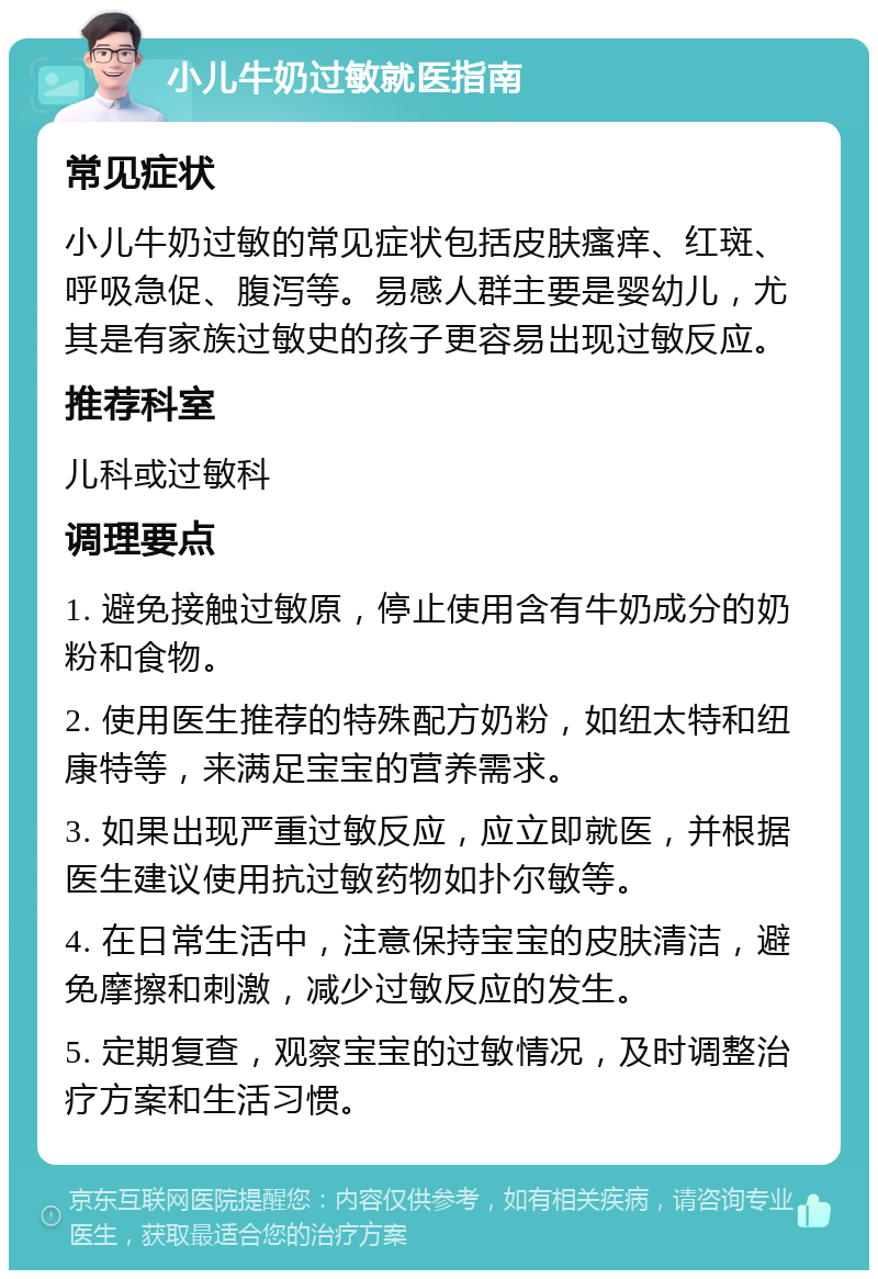 小儿牛奶过敏就医指南 常见症状 小儿牛奶过敏的常见症状包括皮肤瘙痒、红斑、呼吸急促、腹泻等。易感人群主要是婴幼儿，尤其是有家族过敏史的孩子更容易出现过敏反应。 推荐科室 儿科或过敏科 调理要点 1. 避免接触过敏原，停止使用含有牛奶成分的奶粉和食物。 2. 使用医生推荐的特殊配方奶粉，如纽太特和纽康特等，来满足宝宝的营养需求。 3. 如果出现严重过敏反应，应立即就医，并根据医生建议使用抗过敏药物如扑尔敏等。 4. 在日常生活中，注意保持宝宝的皮肤清洁，避免摩擦和刺激，减少过敏反应的发生。 5. 定期复查，观察宝宝的过敏情况，及时调整治疗方案和生活习惯。