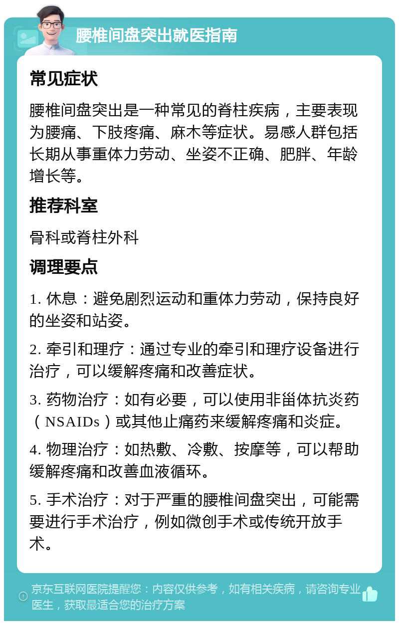 腰椎间盘突出就医指南 常见症状 腰椎间盘突出是一种常见的脊柱疾病，主要表现为腰痛、下肢疼痛、麻木等症状。易感人群包括长期从事重体力劳动、坐姿不正确、肥胖、年龄增长等。 推荐科室 骨科或脊柱外科 调理要点 1. 休息：避免剧烈运动和重体力劳动，保持良好的坐姿和站姿。 2. 牵引和理疗：通过专业的牵引和理疗设备进行治疗，可以缓解疼痛和改善症状。 3. 药物治疗：如有必要，可以使用非甾体抗炎药（NSAIDs）或其他止痛药来缓解疼痛和炎症。 4. 物理治疗：如热敷、冷敷、按摩等，可以帮助缓解疼痛和改善血液循环。 5. 手术治疗：对于严重的腰椎间盘突出，可能需要进行手术治疗，例如微创手术或传统开放手术。