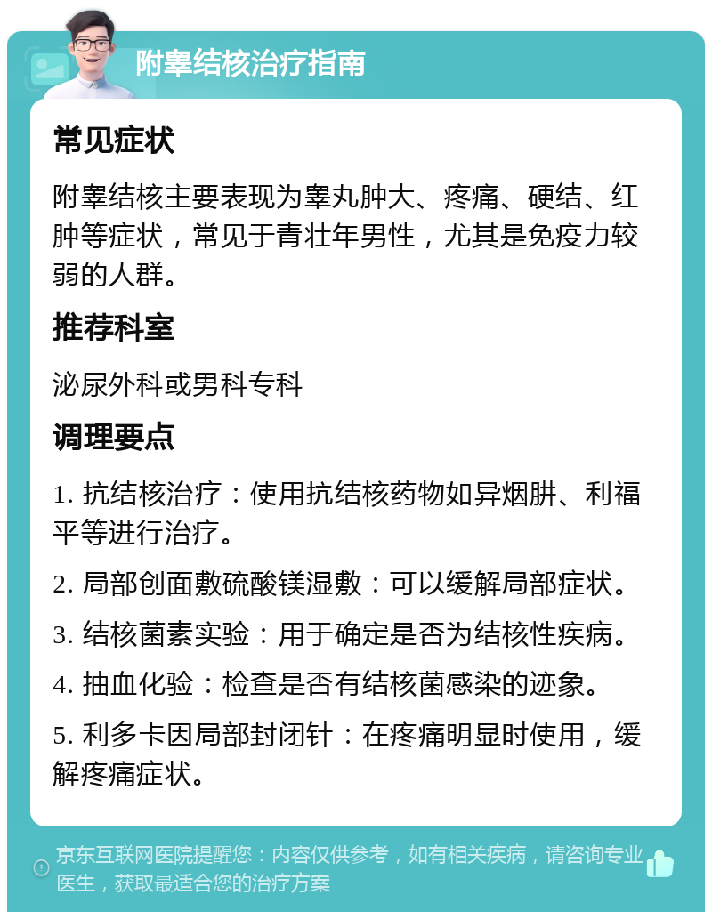 附睾结核治疗指南 常见症状 附睾结核主要表现为睾丸肿大、疼痛、硬结、红肿等症状，常见于青壮年男性，尤其是免疫力较弱的人群。 推荐科室 泌尿外科或男科专科 调理要点 1. 抗结核治疗：使用抗结核药物如异烟肼、利福平等进行治疗。 2. 局部创面敷硫酸镁湿敷：可以缓解局部症状。 3. 结核菌素实验：用于确定是否为结核性疾病。 4. 抽血化验：检查是否有结核菌感染的迹象。 5. 利多卡因局部封闭针：在疼痛明显时使用，缓解疼痛症状。