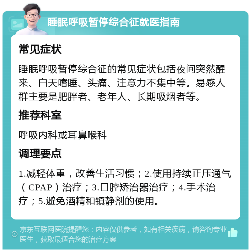 睡眠呼吸暂停综合征就医指南 常见症状 睡眠呼吸暂停综合征的常见症状包括夜间突然醒来、白天嗜睡、头痛、注意力不集中等。易感人群主要是肥胖者、老年人、长期吸烟者等。 推荐科室 呼吸内科或耳鼻喉科 调理要点 1.减轻体重，改善生活习惯；2.使用持续正压通气（CPAP）治疗；3.口腔矫治器治疗；4.手术治疗；5.避免酒精和镇静剂的使用。