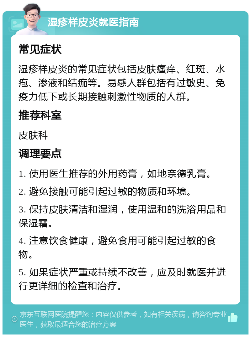 湿疹样皮炎就医指南 常见症状 湿疹样皮炎的常见症状包括皮肤瘙痒、红斑、水疱、渗液和结痂等。易感人群包括有过敏史、免疫力低下或长期接触刺激性物质的人群。 推荐科室 皮肤科 调理要点 1. 使用医生推荐的外用药膏，如地奈德乳膏。 2. 避免接触可能引起过敏的物质和环境。 3. 保持皮肤清洁和湿润，使用温和的洗浴用品和保湿霜。 4. 注意饮食健康，避免食用可能引起过敏的食物。 5. 如果症状严重或持续不改善，应及时就医并进行更详细的检查和治疗。