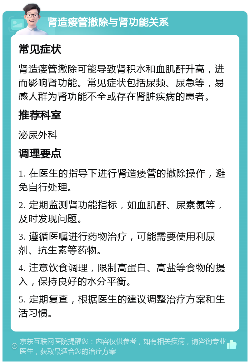 肾造瘘管撤除与肾功能关系 常见症状 肾造瘘管撤除可能导致肾积水和血肌酐升高，进而影响肾功能。常见症状包括尿频、尿急等，易感人群为肾功能不全或存在肾脏疾病的患者。 推荐科室 泌尿外科 调理要点 1. 在医生的指导下进行肾造瘘管的撤除操作，避免自行处理。 2. 定期监测肾功能指标，如血肌酐、尿素氮等，及时发现问题。 3. 遵循医嘱进行药物治疗，可能需要使用利尿剂、抗生素等药物。 4. 注意饮食调理，限制高蛋白、高盐等食物的摄入，保持良好的水分平衡。 5. 定期复查，根据医生的建议调整治疗方案和生活习惯。