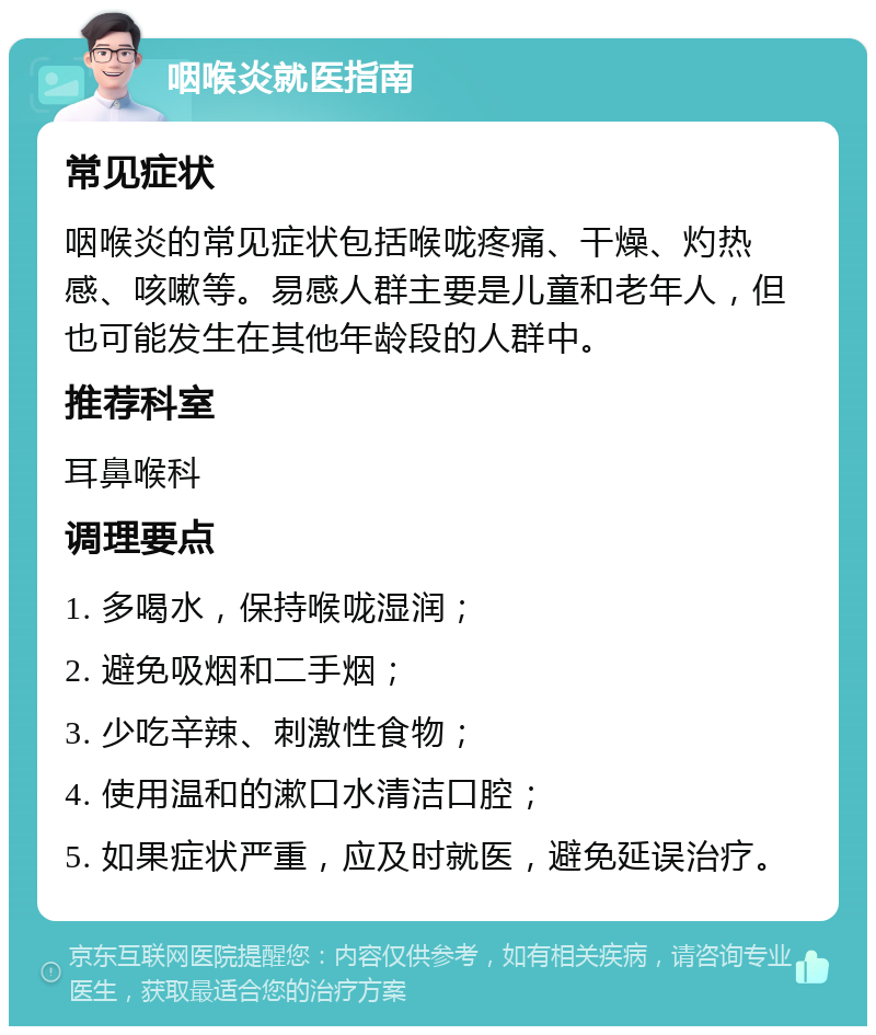 咽喉炎就医指南 常见症状 咽喉炎的常见症状包括喉咙疼痛、干燥、灼热感、咳嗽等。易感人群主要是儿童和老年人，但也可能发生在其他年龄段的人群中。 推荐科室 耳鼻喉科 调理要点 1. 多喝水，保持喉咙湿润； 2. 避免吸烟和二手烟； 3. 少吃辛辣、刺激性食物； 4. 使用温和的漱口水清洁口腔； 5. 如果症状严重，应及时就医，避免延误治疗。