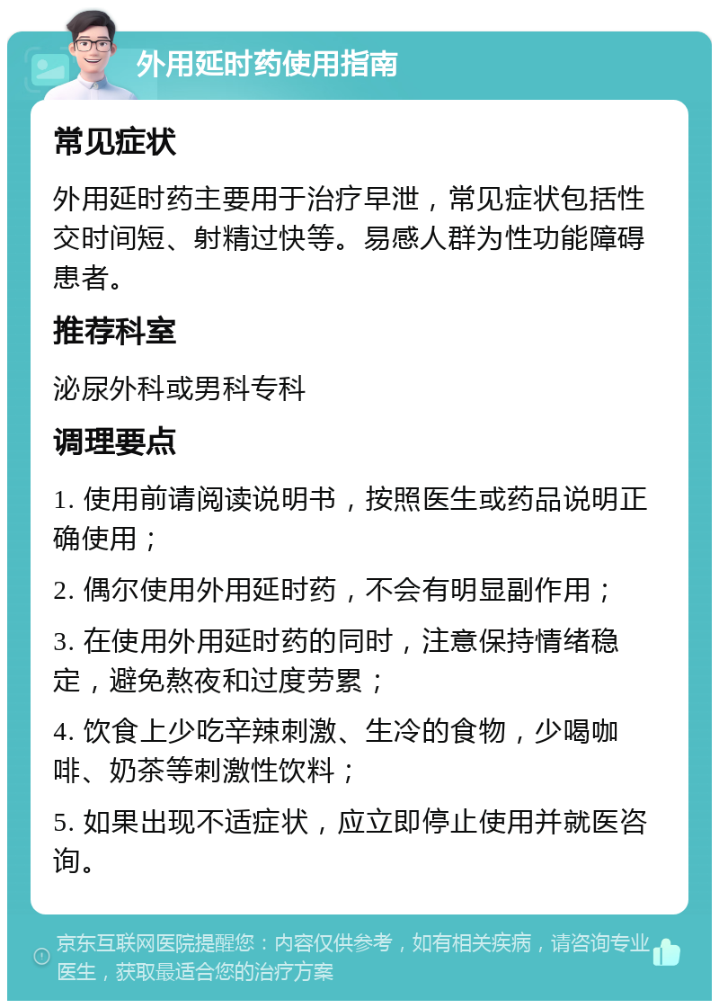 外用延时药使用指南 常见症状 外用延时药主要用于治疗早泄，常见症状包括性交时间短、射精过快等。易感人群为性功能障碍患者。 推荐科室 泌尿外科或男科专科 调理要点 1. 使用前请阅读说明书，按照医生或药品说明正确使用； 2. 偶尔使用外用延时药，不会有明显副作用； 3. 在使用外用延时药的同时，注意保持情绪稳定，避免熬夜和过度劳累； 4. 饮食上少吃辛辣刺激、生冷的食物，少喝咖啡、奶茶等刺激性饮料； 5. 如果出现不适症状，应立即停止使用并就医咨询。