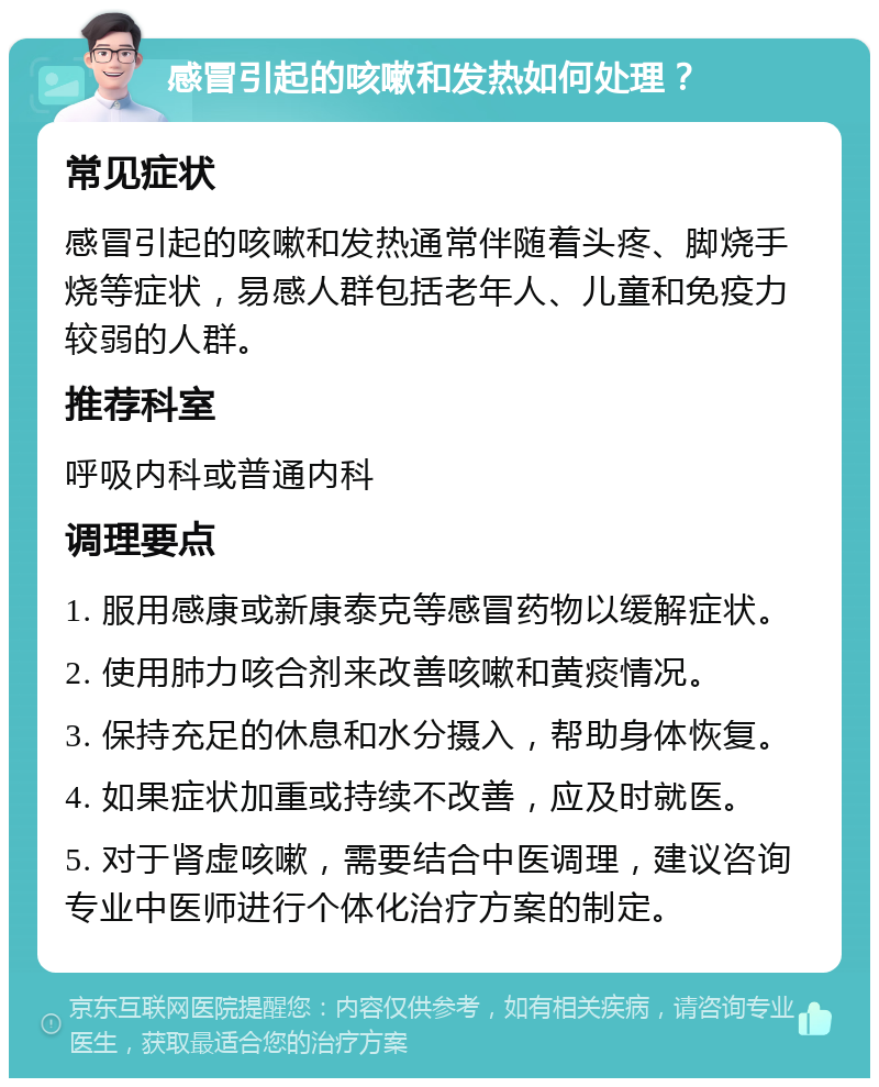 感冒引起的咳嗽和发热如何处理？ 常见症状 感冒引起的咳嗽和发热通常伴随着头疼、脚烧手烧等症状，易感人群包括老年人、儿童和免疫力较弱的人群。 推荐科室 呼吸内科或普通内科 调理要点 1. 服用感康或新康泰克等感冒药物以缓解症状。 2. 使用肺力咳合剂来改善咳嗽和黄痰情况。 3. 保持充足的休息和水分摄入，帮助身体恢复。 4. 如果症状加重或持续不改善，应及时就医。 5. 对于肾虚咳嗽，需要结合中医调理，建议咨询专业中医师进行个体化治疗方案的制定。