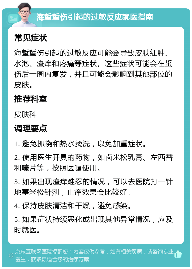 海蜇蜇伤引起的过敏反应就医指南 常见症状 海蜇蜇伤引起的过敏反应可能会导致皮肤红肿、水泡、瘙痒和疼痛等症状。这些症状可能会在蜇伤后一周内复发，并且可能会影响到其他部位的皮肤。 推荐科室 皮肤科 调理要点 1. 避免抓挠和热水烫洗，以免加重症状。 2. 使用医生开具的药物，如卤米松乳膏、左西替利嗪片等，按照医嘱使用。 3. 如果出现瘙痒难忍的情况，可以去医院打一针地塞米松针剂，止痒效果会比较好。 4. 保持皮肤清洁和干燥，避免感染。 5. 如果症状持续恶化或出现其他异常情况，应及时就医。