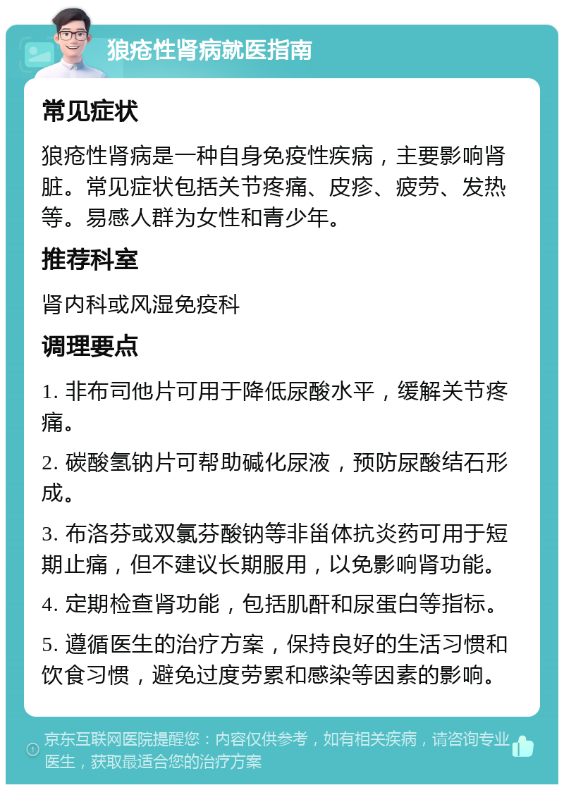 狼疮性肾病就医指南 常见症状 狼疮性肾病是一种自身免疫性疾病，主要影响肾脏。常见症状包括关节疼痛、皮疹、疲劳、发热等。易感人群为女性和青少年。 推荐科室 肾内科或风湿免疫科 调理要点 1. 非布司他片可用于降低尿酸水平，缓解关节疼痛。 2. 碳酸氢钠片可帮助碱化尿液，预防尿酸结石形成。 3. 布洛芬或双氯芬酸钠等非甾体抗炎药可用于短期止痛，但不建议长期服用，以免影响肾功能。 4. 定期检查肾功能，包括肌酐和尿蛋白等指标。 5. 遵循医生的治疗方案，保持良好的生活习惯和饮食习惯，避免过度劳累和感染等因素的影响。