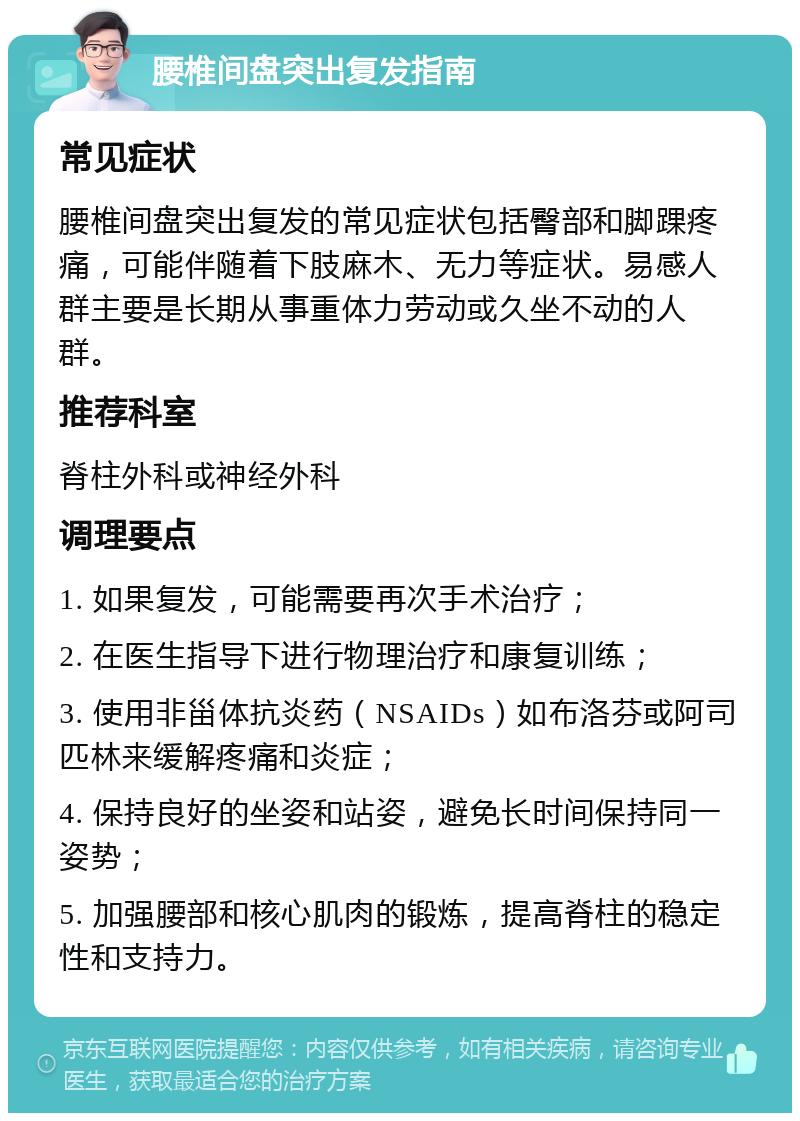 腰椎间盘突出复发指南 常见症状 腰椎间盘突出复发的常见症状包括臀部和脚踝疼痛，可能伴随着下肢麻木、无力等症状。易感人群主要是长期从事重体力劳动或久坐不动的人群。 推荐科室 脊柱外科或神经外科 调理要点 1. 如果复发，可能需要再次手术治疗； 2. 在医生指导下进行物理治疗和康复训练； 3. 使用非甾体抗炎药（NSAIDs）如布洛芬或阿司匹林来缓解疼痛和炎症； 4. 保持良好的坐姿和站姿，避免长时间保持同一姿势； 5. 加强腰部和核心肌肉的锻炼，提高脊柱的稳定性和支持力。