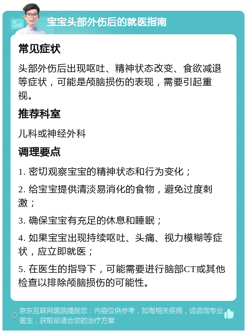 宝宝头部外伤后的就医指南 常见症状 头部外伤后出现呕吐、精神状态改变、食欲减退等症状，可能是颅脑损伤的表现，需要引起重视。 推荐科室 儿科或神经外科 调理要点 1. 密切观察宝宝的精神状态和行为变化； 2. 给宝宝提供清淡易消化的食物，避免过度刺激； 3. 确保宝宝有充足的休息和睡眠； 4. 如果宝宝出现持续呕吐、头痛、视力模糊等症状，应立即就医； 5. 在医生的指导下，可能需要进行脑部CT或其他检查以排除颅脑损伤的可能性。