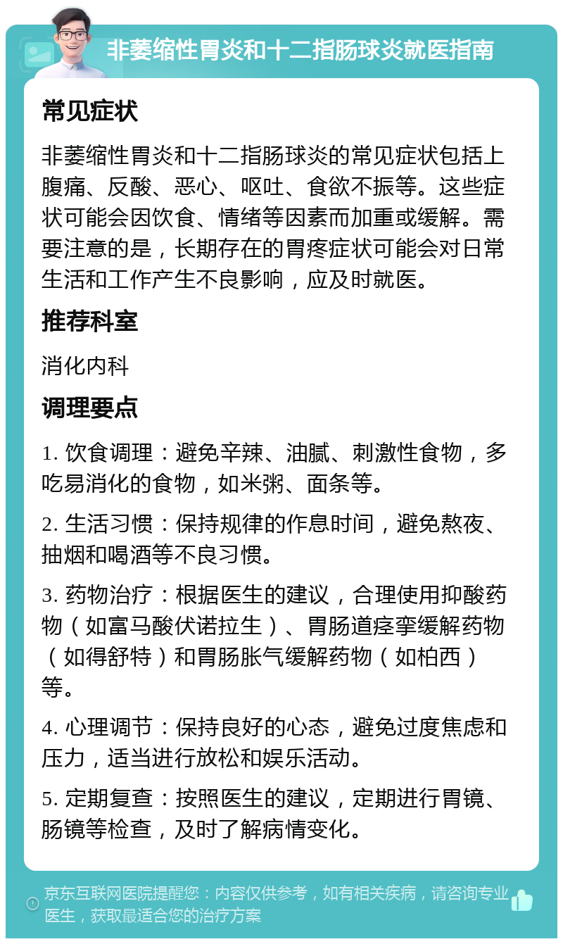 非萎缩性胃炎和十二指肠球炎就医指南 常见症状 非萎缩性胃炎和十二指肠球炎的常见症状包括上腹痛、反酸、恶心、呕吐、食欲不振等。这些症状可能会因饮食、情绪等因素而加重或缓解。需要注意的是，长期存在的胃疼症状可能会对日常生活和工作产生不良影响，应及时就医。 推荐科室 消化内科 调理要点 1. 饮食调理：避免辛辣、油腻、刺激性食物，多吃易消化的食物，如米粥、面条等。 2. 生活习惯：保持规律的作息时间，避免熬夜、抽烟和喝酒等不良习惯。 3. 药物治疗：根据医生的建议，合理使用抑酸药物（如富马酸伏诺拉生）、胃肠道痉挛缓解药物（如得舒特）和胃肠胀气缓解药物（如柏西）等。 4. 心理调节：保持良好的心态，避免过度焦虑和压力，适当进行放松和娱乐活动。 5. 定期复查：按照医生的建议，定期进行胃镜、肠镜等检查，及时了解病情变化。