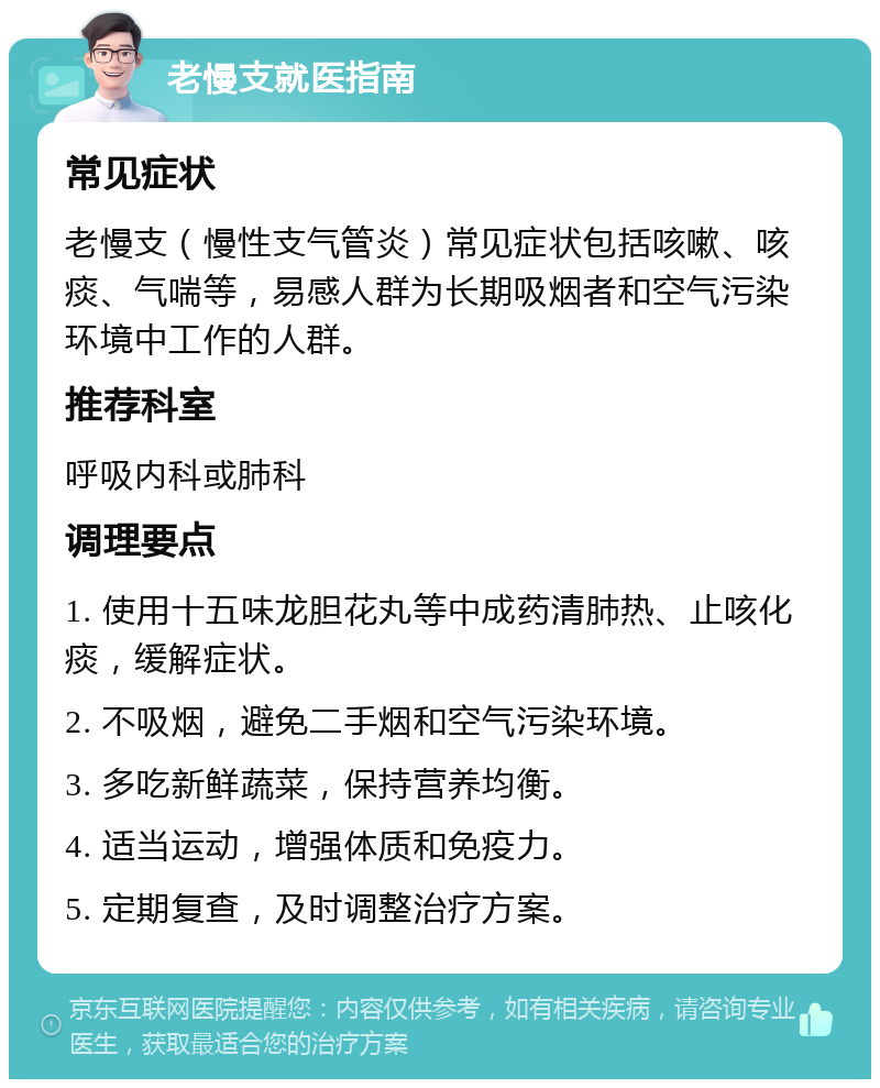 老慢支就医指南 常见症状 老慢支（慢性支气管炎）常见症状包括咳嗽、咳痰、气喘等，易感人群为长期吸烟者和空气污染环境中工作的人群。 推荐科室 呼吸内科或肺科 调理要点 1. 使用十五味龙胆花丸等中成药清肺热、止咳化痰，缓解症状。 2. 不吸烟，避免二手烟和空气污染环境。 3. 多吃新鲜蔬菜，保持营养均衡。 4. 适当运动，增强体质和免疫力。 5. 定期复查，及时调整治疗方案。