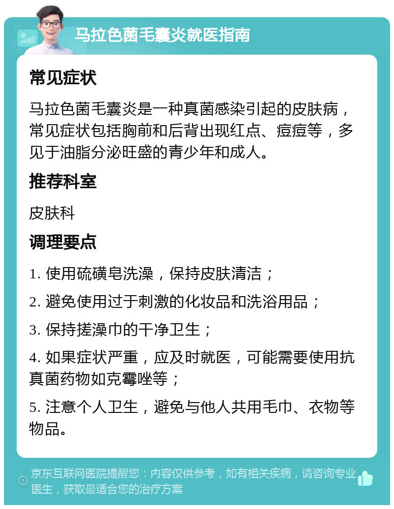 马拉色菌毛囊炎就医指南 常见症状 马拉色菌毛囊炎是一种真菌感染引起的皮肤病，常见症状包括胸前和后背出现红点、痘痘等，多见于油脂分泌旺盛的青少年和成人。 推荐科室 皮肤科 调理要点 1. 使用硫磺皂洗澡，保持皮肤清洁； 2. 避免使用过于刺激的化妆品和洗浴用品； 3. 保持搓澡巾的干净卫生； 4. 如果症状严重，应及时就医，可能需要使用抗真菌药物如克霉唑等； 5. 注意个人卫生，避免与他人共用毛巾、衣物等物品。