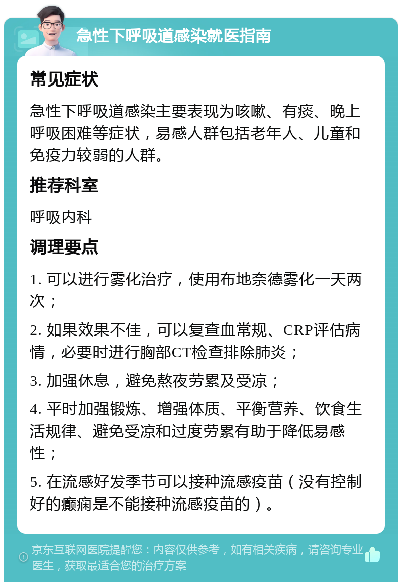 急性下呼吸道感染就医指南 常见症状 急性下呼吸道感染主要表现为咳嗽、有痰、晚上呼吸困难等症状，易感人群包括老年人、儿童和免疫力较弱的人群。 推荐科室 呼吸内科 调理要点 1. 可以进行雾化治疗，使用布地奈德雾化一天两次； 2. 如果效果不佳，可以复查血常规、CRP评估病情，必要时进行胸部CT检查排除肺炎； 3. 加强休息，避免熬夜劳累及受凉； 4. 平时加强锻炼、增强体质、平衡营养、饮食生活规律、避免受凉和过度劳累有助于降低易感性； 5. 在流感好发季节可以接种流感疫苗（没有控制好的癫痫是不能接种流感疫苗的）。