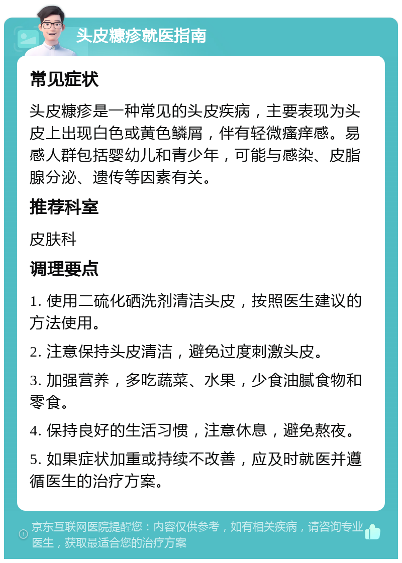 头皮糠疹就医指南 常见症状 头皮糠疹是一种常见的头皮疾病，主要表现为头皮上出现白色或黄色鳞屑，伴有轻微瘙痒感。易感人群包括婴幼儿和青少年，可能与感染、皮脂腺分泌、遗传等因素有关。 推荐科室 皮肤科 调理要点 1. 使用二硫化硒洗剂清洁头皮，按照医生建议的方法使用。 2. 注意保持头皮清洁，避免过度刺激头皮。 3. 加强营养，多吃蔬菜、水果，少食油腻食物和零食。 4. 保持良好的生活习惯，注意休息，避免熬夜。 5. 如果症状加重或持续不改善，应及时就医并遵循医生的治疗方案。