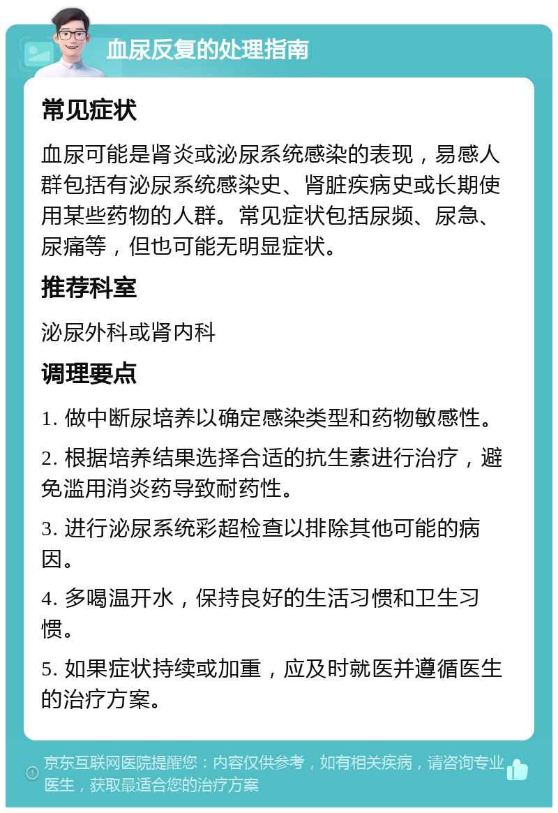 血尿反复的处理指南 常见症状 血尿可能是肾炎或泌尿系统感染的表现，易感人群包括有泌尿系统感染史、肾脏疾病史或长期使用某些药物的人群。常见症状包括尿频、尿急、尿痛等，但也可能无明显症状。 推荐科室 泌尿外科或肾内科 调理要点 1. 做中断尿培养以确定感染类型和药物敏感性。 2. 根据培养结果选择合适的抗生素进行治疗，避免滥用消炎药导致耐药性。 3. 进行泌尿系统彩超检查以排除其他可能的病因。 4. 多喝温开水，保持良好的生活习惯和卫生习惯。 5. 如果症状持续或加重，应及时就医并遵循医生的治疗方案。