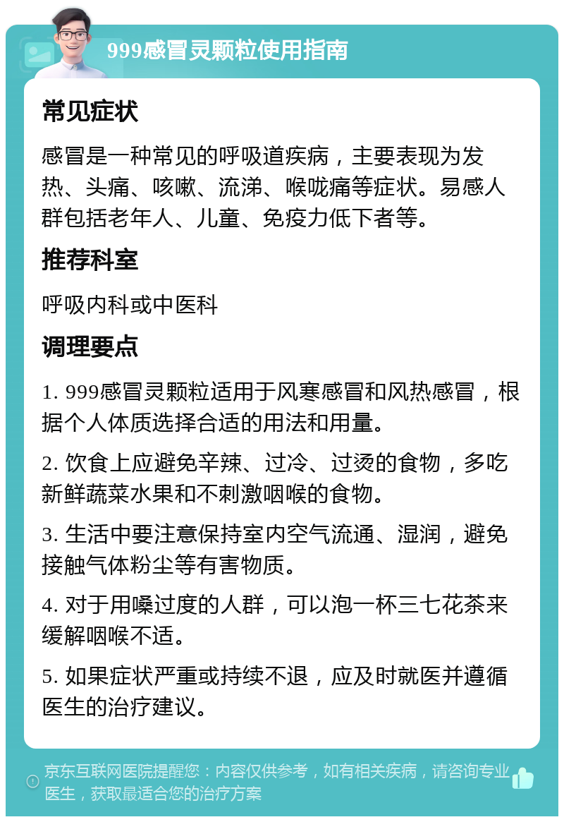 999感冒灵颗粒使用指南 常见症状 感冒是一种常见的呼吸道疾病，主要表现为发热、头痛、咳嗽、流涕、喉咙痛等症状。易感人群包括老年人、儿童、免疫力低下者等。 推荐科室 呼吸内科或中医科 调理要点 1. 999感冒灵颗粒适用于风寒感冒和风热感冒，根据个人体质选择合适的用法和用量。 2. 饮食上应避免辛辣、过冷、过烫的食物，多吃新鲜蔬菜水果和不刺激咽喉的食物。 3. 生活中要注意保持室内空气流通、湿润，避免接触气体粉尘等有害物质。 4. 对于用嗓过度的人群，可以泡一杯三七花茶来缓解咽喉不适。 5. 如果症状严重或持续不退，应及时就医并遵循医生的治疗建议。