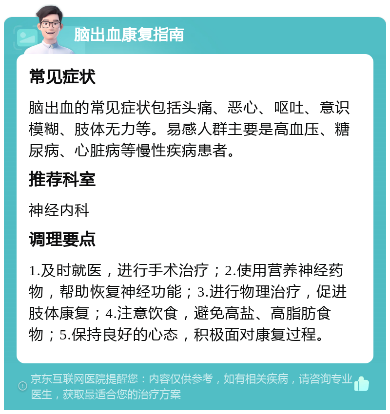 脑出血康复指南 常见症状 脑出血的常见症状包括头痛、恶心、呕吐、意识模糊、肢体无力等。易感人群主要是高血压、糖尿病、心脏病等慢性疾病患者。 推荐科室 神经内科 调理要点 1.及时就医，进行手术治疗；2.使用营养神经药物，帮助恢复神经功能；3.进行物理治疗，促进肢体康复；4.注意饮食，避免高盐、高脂肪食物；5.保持良好的心态，积极面对康复过程。