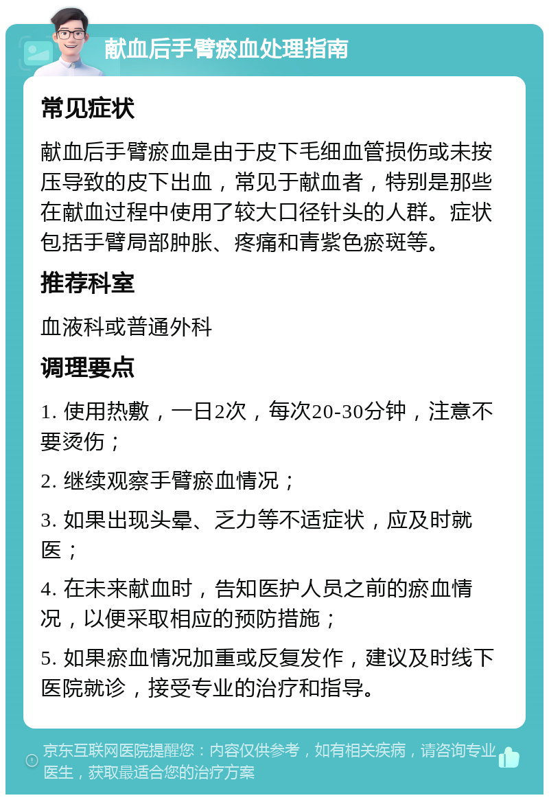 献血后手臂瘀血处理指南 常见症状 献血后手臂瘀血是由于皮下毛细血管损伤或未按压导致的皮下出血，常见于献血者，特别是那些在献血过程中使用了较大口径针头的人群。症状包括手臂局部肿胀、疼痛和青紫色瘀斑等。 推荐科室 血液科或普通外科 调理要点 1. 使用热敷，一日2次，每次20-30分钟，注意不要烫伤； 2. 继续观察手臂瘀血情况； 3. 如果出现头晕、乏力等不适症状，应及时就医； 4. 在未来献血时，告知医护人员之前的瘀血情况，以便采取相应的预防措施； 5. 如果瘀血情况加重或反复发作，建议及时线下医院就诊，接受专业的治疗和指导。