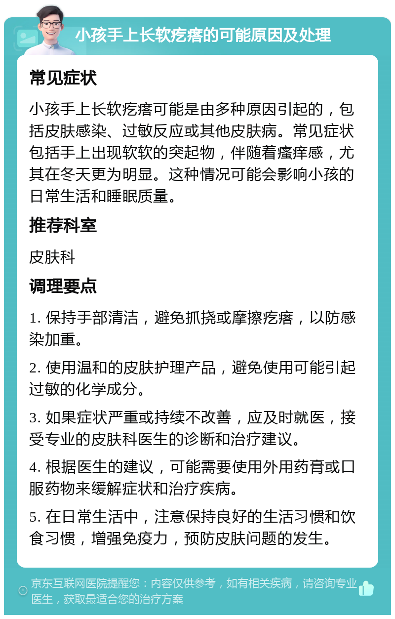 小孩手上长软疙瘩的可能原因及处理 常见症状 小孩手上长软疙瘩可能是由多种原因引起的，包括皮肤感染、过敏反应或其他皮肤病。常见症状包括手上出现软软的突起物，伴随着瘙痒感，尤其在冬天更为明显。这种情况可能会影响小孩的日常生活和睡眠质量。 推荐科室 皮肤科 调理要点 1. 保持手部清洁，避免抓挠或摩擦疙瘩，以防感染加重。 2. 使用温和的皮肤护理产品，避免使用可能引起过敏的化学成分。 3. 如果症状严重或持续不改善，应及时就医，接受专业的皮肤科医生的诊断和治疗建议。 4. 根据医生的建议，可能需要使用外用药膏或口服药物来缓解症状和治疗疾病。 5. 在日常生活中，注意保持良好的生活习惯和饮食习惯，增强免疫力，预防皮肤问题的发生。