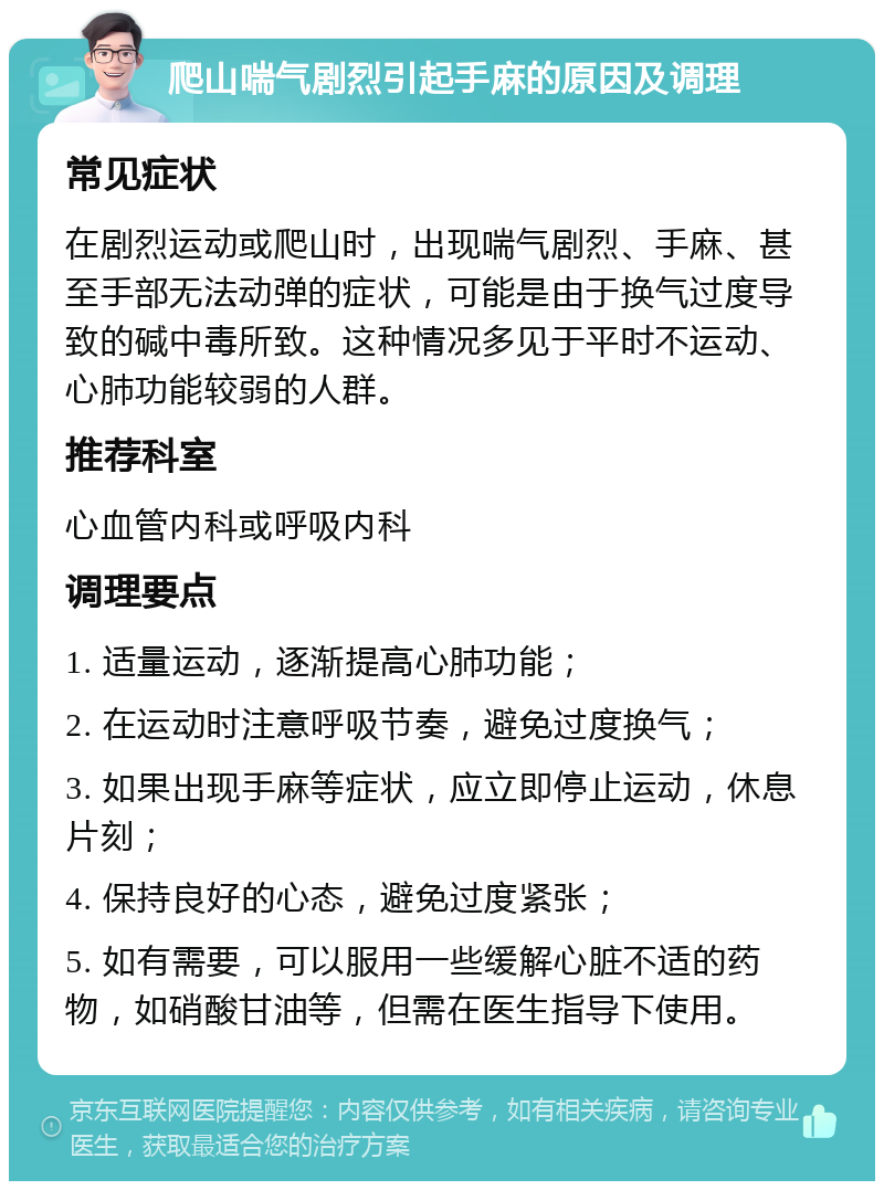 爬山喘气剧烈引起手麻的原因及调理 常见症状 在剧烈运动或爬山时，出现喘气剧烈、手麻、甚至手部无法动弹的症状，可能是由于换气过度导致的碱中毒所致。这种情况多见于平时不运动、心肺功能较弱的人群。 推荐科室 心血管内科或呼吸内科 调理要点 1. 适量运动，逐渐提高心肺功能； 2. 在运动时注意呼吸节奏，避免过度换气； 3. 如果出现手麻等症状，应立即停止运动，休息片刻； 4. 保持良好的心态，避免过度紧张； 5. 如有需要，可以服用一些缓解心脏不适的药物，如硝酸甘油等，但需在医生指导下使用。