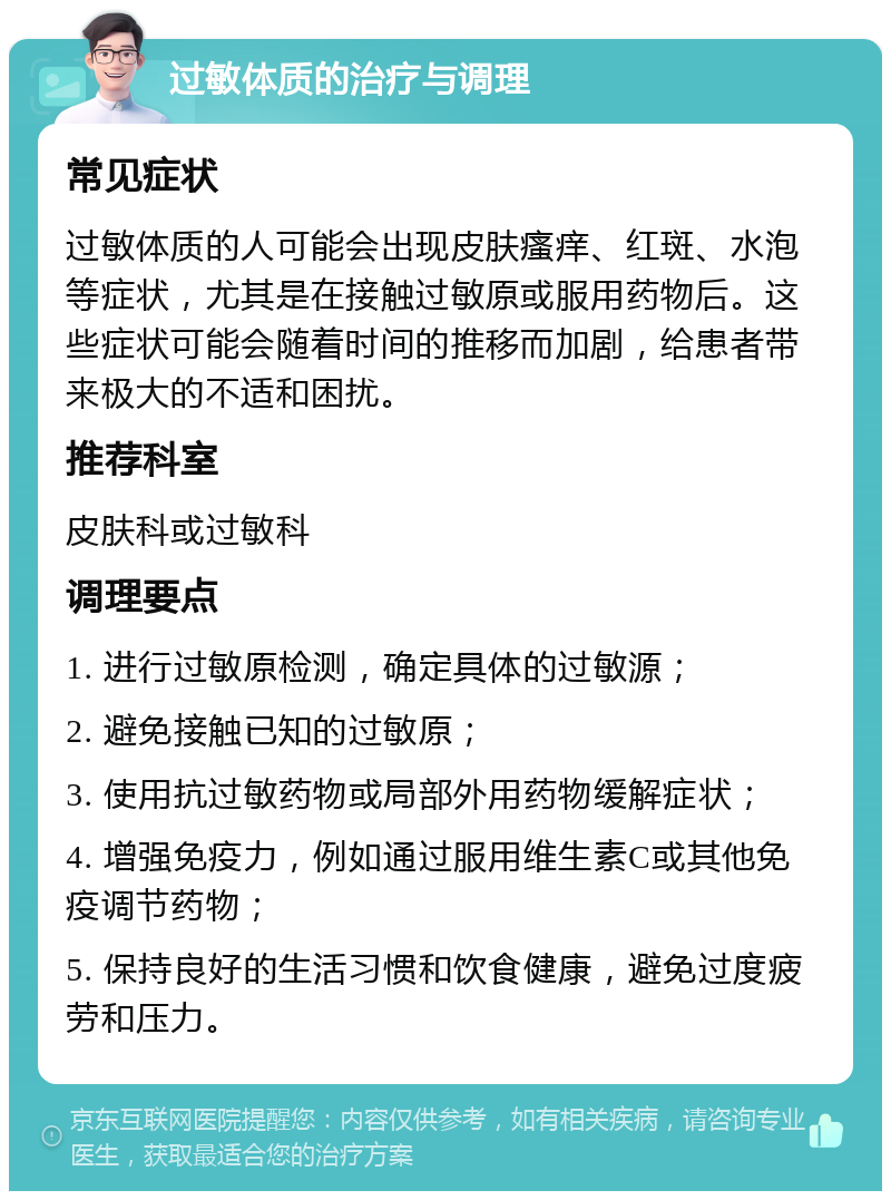 过敏体质的治疗与调理 常见症状 过敏体质的人可能会出现皮肤瘙痒、红斑、水泡等症状，尤其是在接触过敏原或服用药物后。这些症状可能会随着时间的推移而加剧，给患者带来极大的不适和困扰。 推荐科室 皮肤科或过敏科 调理要点 1. 进行过敏原检测，确定具体的过敏源； 2. 避免接触已知的过敏原； 3. 使用抗过敏药物或局部外用药物缓解症状； 4. 增强免疫力，例如通过服用维生素C或其他免疫调节药物； 5. 保持良好的生活习惯和饮食健康，避免过度疲劳和压力。