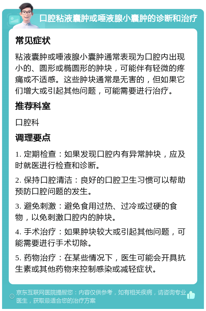 口腔粘液囊肿或唾液腺小囊肿的诊断和治疗 常见症状 粘液囊肿或唾液腺小囊肿通常表现为口腔内出现小的、圆形或椭圆形的肿块，可能伴有轻微的疼痛或不适感。这些肿块通常是无害的，但如果它们增大或引起其他问题，可能需要进行治疗。 推荐科室 口腔科 调理要点 1. 定期检查：如果发现口腔内有异常肿块，应及时就医进行检查和诊断。 2. 保持口腔清洁：良好的口腔卫生习惯可以帮助预防口腔问题的发生。 3. 避免刺激：避免食用过热、过冷或过硬的食物，以免刺激口腔内的肿块。 4. 手术治疗：如果肿块较大或引起其他问题，可能需要进行手术切除。 5. 药物治疗：在某些情况下，医生可能会开具抗生素或其他药物来控制感染或减轻症状。