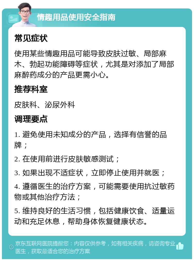 情趣用品使用安全指南 常见症状 使用某些情趣用品可能导致皮肤过敏、局部麻木、勃起功能障碍等症状，尤其是对添加了局部麻醉药成分的产品更需小心。 推荐科室 皮肤科、泌尿外科 调理要点 1. 避免使用未知成分的产品，选择有信誉的品牌； 2. 在使用前进行皮肤敏感测试； 3. 如果出现不适症状，立即停止使用并就医； 4. 遵循医生的治疗方案，可能需要使用抗过敏药物或其他治疗方法； 5. 维持良好的生活习惯，包括健康饮食、适量运动和充足休息，帮助身体恢复健康状态。