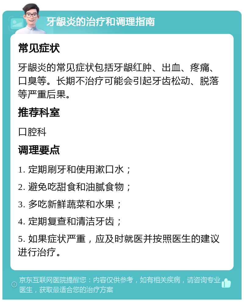 牙龈炎的治疗和调理指南 常见症状 牙龈炎的常见症状包括牙龈红肿、出血、疼痛、口臭等。长期不治疗可能会引起牙齿松动、脱落等严重后果。 推荐科室 口腔科 调理要点 1. 定期刷牙和使用漱口水； 2. 避免吃甜食和油腻食物； 3. 多吃新鲜蔬菜和水果； 4. 定期复查和清洁牙齿； 5. 如果症状严重，应及时就医并按照医生的建议进行治疗。