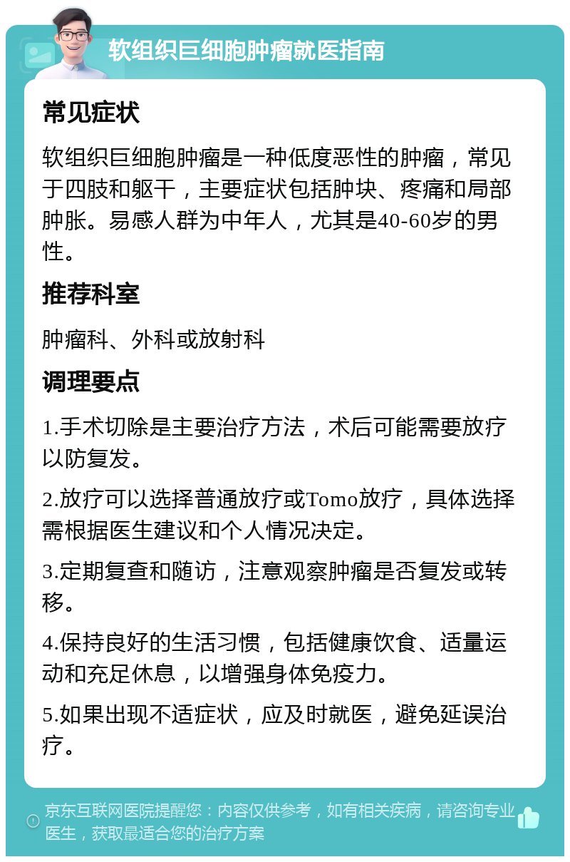 软组织巨细胞肿瘤就医指南 常见症状 软组织巨细胞肿瘤是一种低度恶性的肿瘤，常见于四肢和躯干，主要症状包括肿块、疼痛和局部肿胀。易感人群为中年人，尤其是40-60岁的男性。 推荐科室 肿瘤科、外科或放射科 调理要点 1.手术切除是主要治疗方法，术后可能需要放疗以防复发。 2.放疗可以选择普通放疗或Tomo放疗，具体选择需根据医生建议和个人情况决定。 3.定期复查和随访，注意观察肿瘤是否复发或转移。 4.保持良好的生活习惯，包括健康饮食、适量运动和充足休息，以增强身体免疫力。 5.如果出现不适症状，应及时就医，避免延误治疗。