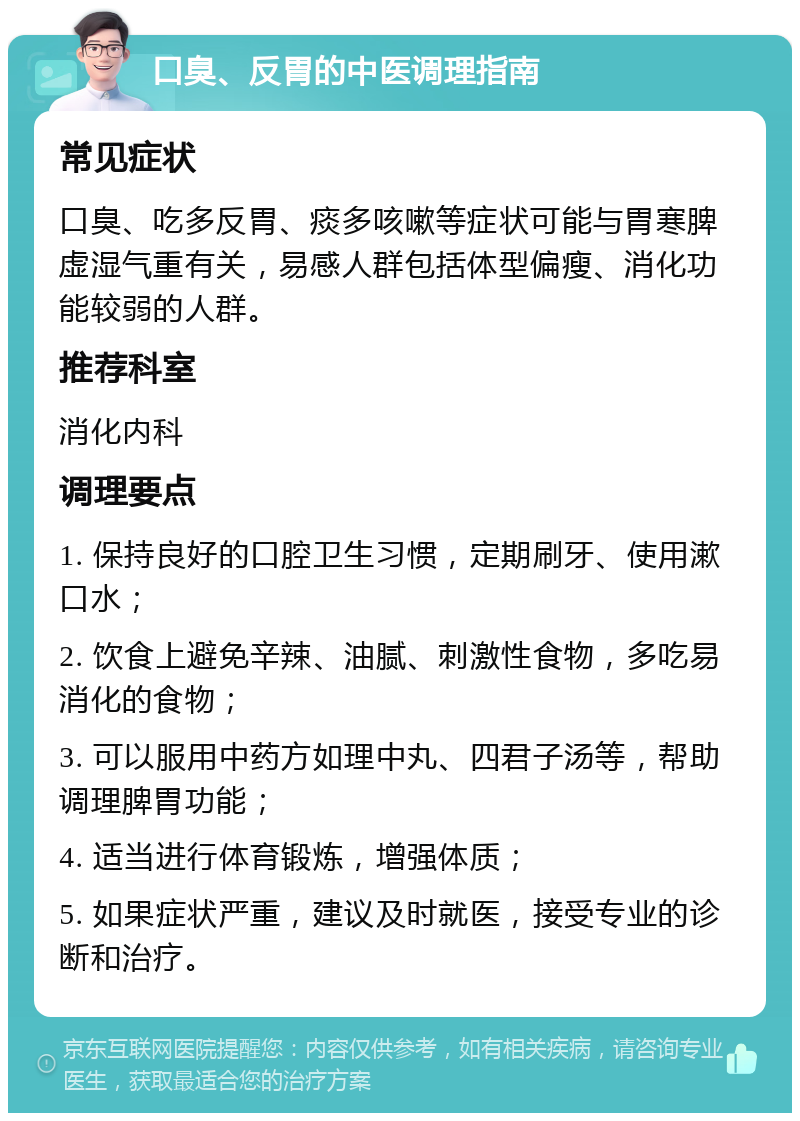 口臭、反胃的中医调理指南 常见症状 口臭、吃多反胃、痰多咳嗽等症状可能与胃寒脾虚湿气重有关，易感人群包括体型偏瘦、消化功能较弱的人群。 推荐科室 消化内科 调理要点 1. 保持良好的口腔卫生习惯，定期刷牙、使用漱口水； 2. 饮食上避免辛辣、油腻、刺激性食物，多吃易消化的食物； 3. 可以服用中药方如理中丸、四君子汤等，帮助调理脾胃功能； 4. 适当进行体育锻炼，增强体质； 5. 如果症状严重，建议及时就医，接受专业的诊断和治疗。