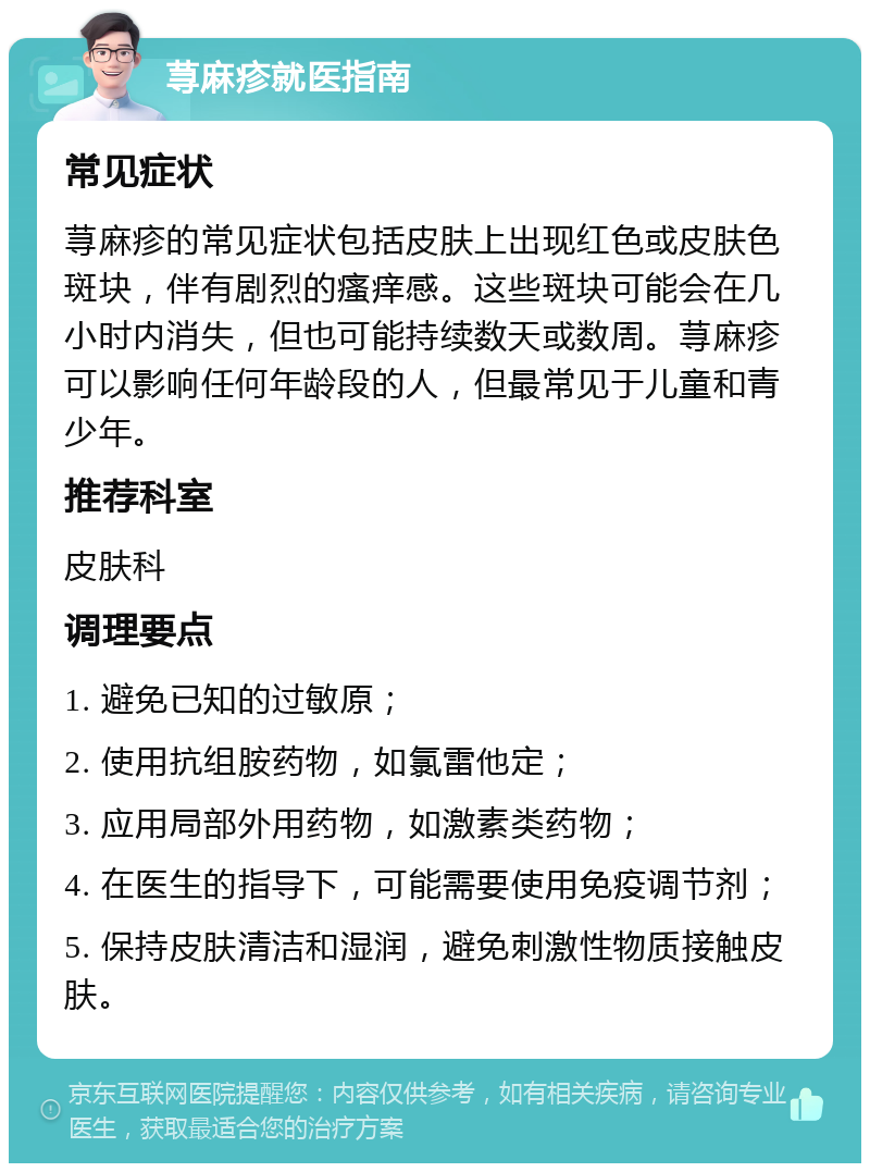 荨麻疹就医指南 常见症状 荨麻疹的常见症状包括皮肤上出现红色或皮肤色斑块，伴有剧烈的瘙痒感。这些斑块可能会在几小时内消失，但也可能持续数天或数周。荨麻疹可以影响任何年龄段的人，但最常见于儿童和青少年。 推荐科室 皮肤科 调理要点 1. 避免已知的过敏原； 2. 使用抗组胺药物，如氯雷他定； 3. 应用局部外用药物，如激素类药物； 4. 在医生的指导下，可能需要使用免疫调节剂； 5. 保持皮肤清洁和湿润，避免刺激性物质接触皮肤。