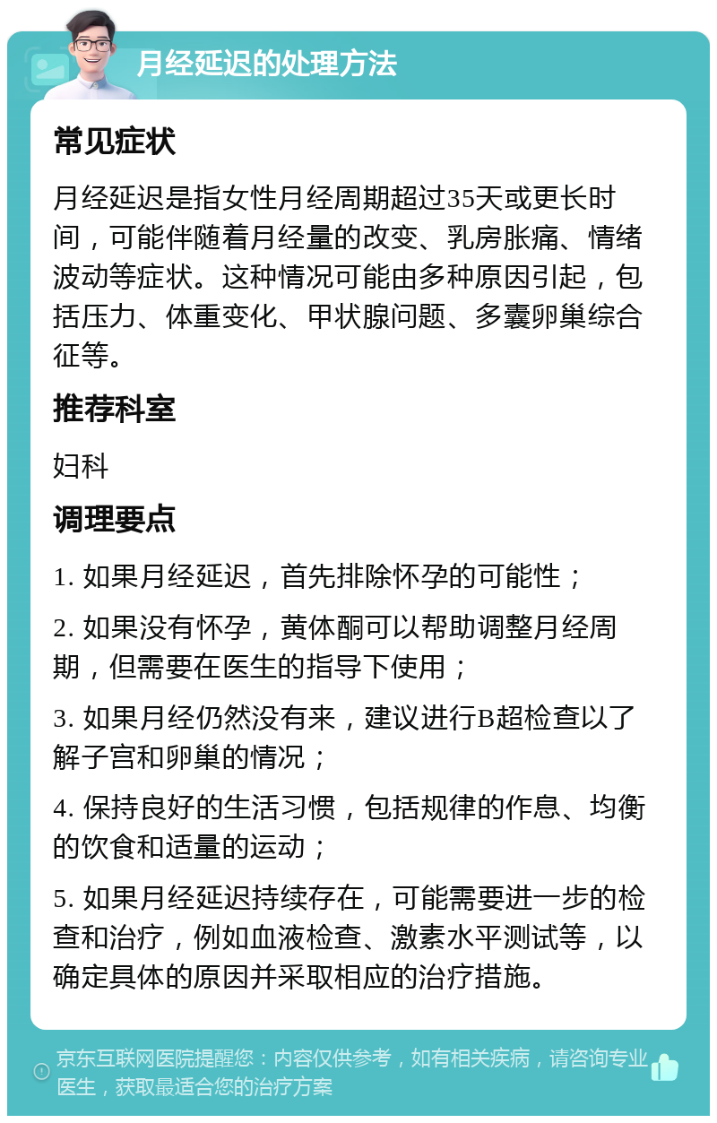 月经延迟的处理方法 常见症状 月经延迟是指女性月经周期超过35天或更长时间，可能伴随着月经量的改变、乳房胀痛、情绪波动等症状。这种情况可能由多种原因引起，包括压力、体重变化、甲状腺问题、多囊卵巢综合征等。 推荐科室 妇科 调理要点 1. 如果月经延迟，首先排除怀孕的可能性； 2. 如果没有怀孕，黄体酮可以帮助调整月经周期，但需要在医生的指导下使用； 3. 如果月经仍然没有来，建议进行B超检查以了解子宫和卵巢的情况； 4. 保持良好的生活习惯，包括规律的作息、均衡的饮食和适量的运动； 5. 如果月经延迟持续存在，可能需要进一步的检查和治疗，例如血液检查、激素水平测试等，以确定具体的原因并采取相应的治疗措施。