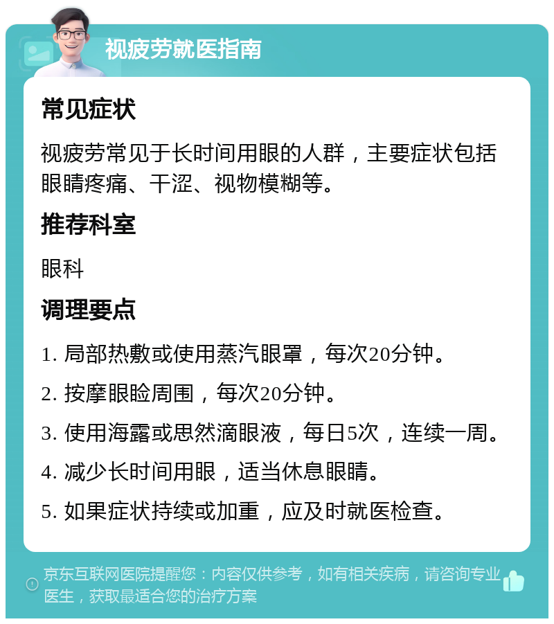 视疲劳就医指南 常见症状 视疲劳常见于长时间用眼的人群，主要症状包括眼睛疼痛、干涩、视物模糊等。 推荐科室 眼科 调理要点 1. 局部热敷或使用蒸汽眼罩，每次20分钟。 2. 按摩眼睑周围，每次20分钟。 3. 使用海露或思然滴眼液，每日5次，连续一周。 4. 减少长时间用眼，适当休息眼睛。 5. 如果症状持续或加重，应及时就医检查。