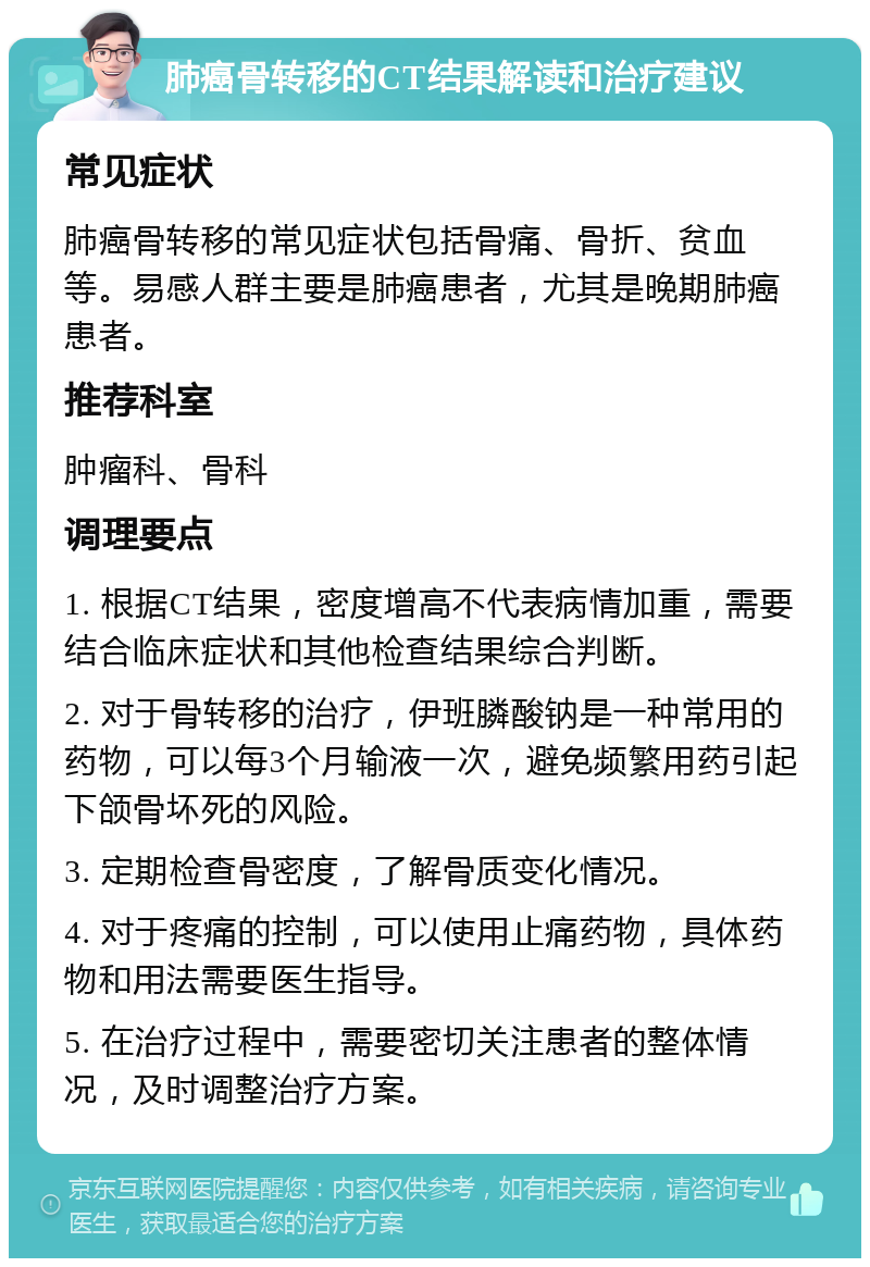 肺癌骨转移的CT结果解读和治疗建议 常见症状 肺癌骨转移的常见症状包括骨痛、骨折、贫血等。易感人群主要是肺癌患者，尤其是晚期肺癌患者。 推荐科室 肿瘤科、骨科 调理要点 1. 根据CT结果，密度增高不代表病情加重，需要结合临床症状和其他检查结果综合判断。 2. 对于骨转移的治疗，伊班膦酸钠是一种常用的药物，可以每3个月输液一次，避免频繁用药引起下颌骨坏死的风险。 3. 定期检查骨密度，了解骨质变化情况。 4. 对于疼痛的控制，可以使用止痛药物，具体药物和用法需要医生指导。 5. 在治疗过程中，需要密切关注患者的整体情况，及时调整治疗方案。