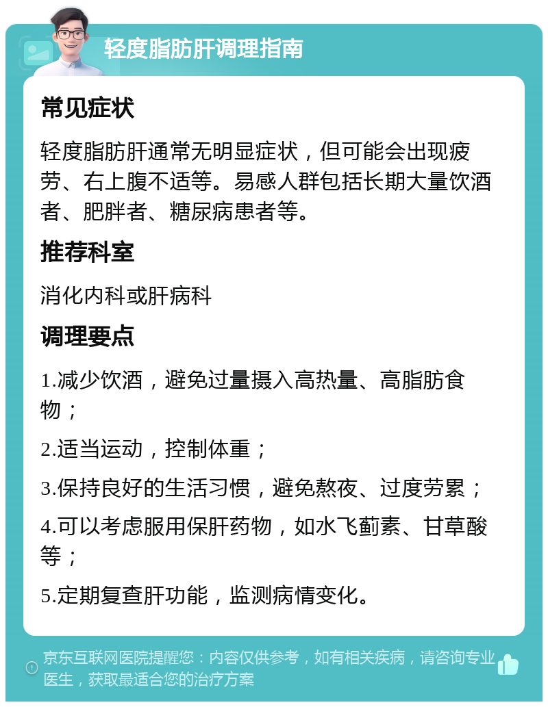 轻度脂肪肝调理指南 常见症状 轻度脂肪肝通常无明显症状，但可能会出现疲劳、右上腹不适等。易感人群包括长期大量饮酒者、肥胖者、糖尿病患者等。 推荐科室 消化内科或肝病科 调理要点 1.减少饮酒，避免过量摄入高热量、高脂肪食物； 2.适当运动，控制体重； 3.保持良好的生活习惯，避免熬夜、过度劳累； 4.可以考虑服用保肝药物，如水飞蓟素、甘草酸等； 5.定期复查肝功能，监测病情变化。