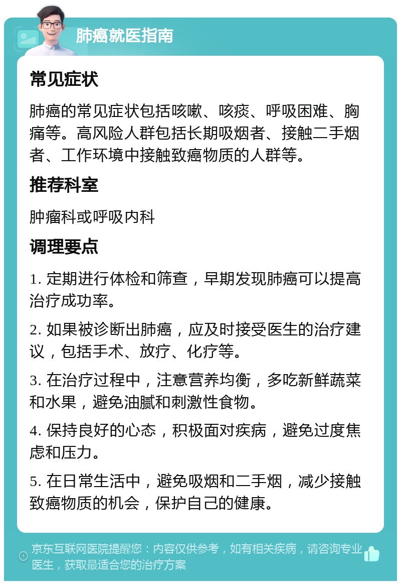 肺癌就医指南 常见症状 肺癌的常见症状包括咳嗽、咳痰、呼吸困难、胸痛等。高风险人群包括长期吸烟者、接触二手烟者、工作环境中接触致癌物质的人群等。 推荐科室 肿瘤科或呼吸内科 调理要点 1. 定期进行体检和筛查，早期发现肺癌可以提高治疗成功率。 2. 如果被诊断出肺癌，应及时接受医生的治疗建议，包括手术、放疗、化疗等。 3. 在治疗过程中，注意营养均衡，多吃新鲜蔬菜和水果，避免油腻和刺激性食物。 4. 保持良好的心态，积极面对疾病，避免过度焦虑和压力。 5. 在日常生活中，避免吸烟和二手烟，减少接触致癌物质的机会，保护自己的健康。