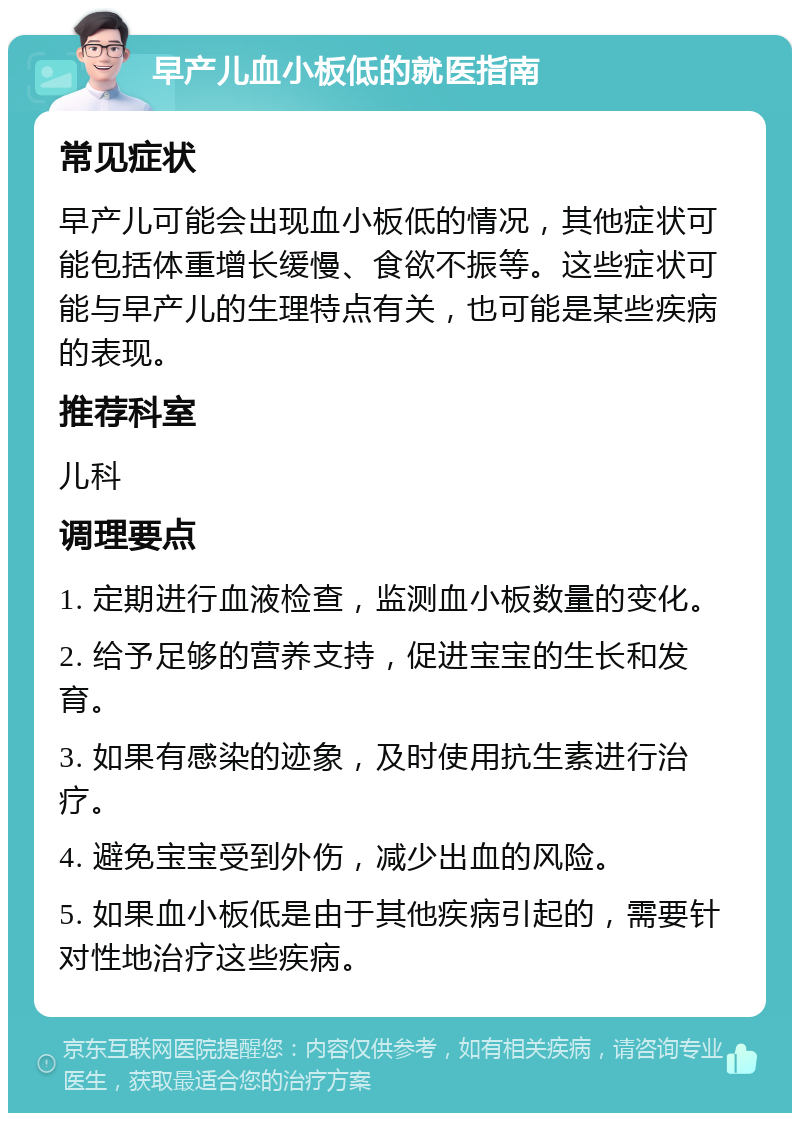 早产儿血小板低的就医指南 常见症状 早产儿可能会出现血小板低的情况，其他症状可能包括体重增长缓慢、食欲不振等。这些症状可能与早产儿的生理特点有关，也可能是某些疾病的表现。 推荐科室 儿科 调理要点 1. 定期进行血液检查，监测血小板数量的变化。 2. 给予足够的营养支持，促进宝宝的生长和发育。 3. 如果有感染的迹象，及时使用抗生素进行治疗。 4. 避免宝宝受到外伤，减少出血的风险。 5. 如果血小板低是由于其他疾病引起的，需要针对性地治疗这些疾病。