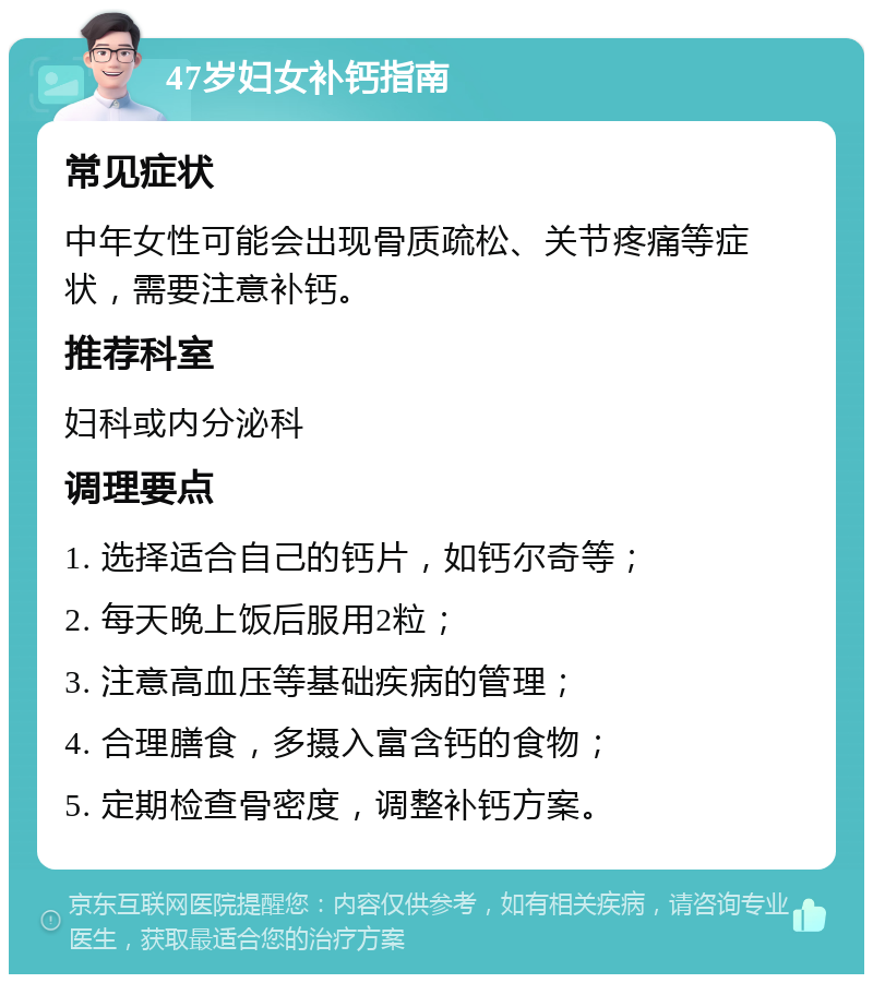 47岁妇女补钙指南 常见症状 中年女性可能会出现骨质疏松、关节疼痛等症状，需要注意补钙。 推荐科室 妇科或内分泌科 调理要点 1. 选择适合自己的钙片，如钙尔奇等； 2. 每天晚上饭后服用2粒； 3. 注意高血压等基础疾病的管理； 4. 合理膳食，多摄入富含钙的食物； 5. 定期检查骨密度，调整补钙方案。